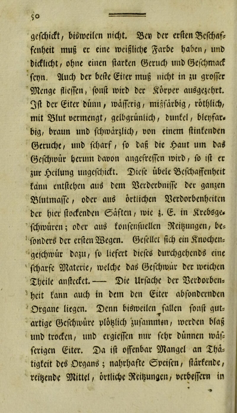 gcfcOicft/ bisweilen niebt. S3c») bcc erflen 55crcbflf? fenbeit mui cc eine tueißlicbc ^arbc haben, iinb l)j(flicht, ohne einen flarfen ©cruch mit) ©efehmaef fcon. ^uch her hefte ©tter mii§ nicht in nu gtofter SJlenge jlieiTen, fonft mich her Körper au^^ejehrt. 3ft her Sitec hiinn / mdiTcrig, miüfdrhig, rothlii'h/ mit S3lut öcrmengt, gelbgcünlid), hunfel, hfepfne» big, braun unh fchmdrjlici), oon einem ftinfenhen @erud)e^ unh fcharf, fo haß hie .^aut um ha^ ©efchmuc herum haoon angefreften mirh, fo ift ec jur J^ciiung ungefdnett. IDicfe übele ^efehaffenheit £dnn entftehen aiiö hem 58erhccbni|Te her ganjen ^(utmaiTe, ober auö ortlidKn Söerhorbenheiten her hier ftoefenheu 0dftcn, mie j. ©. in Ä'cebßge» 'fd;müren; eher auö fonfenfueüen 9tcihungen, bes ‘ fonherö her eeftenSBegen. ©efcllct ftch ein ^nod;ens ■'gefchmiir haju, fo liefert hiefcö hurdjgehcnh^ eine fd^aefe ?0taterie, meldje ha^ ©efd^müc her meidKn Xheile anftcefet. — ®ie Ucfad)c her SSerhoeben* '’heit bann auch in hem hen ©iter abfonhernhen ^ Organe liegen. S)enn biömeilcn fallen fonft gut* artige ©efchmüre plohtich jufamnten, merhen blaß unh teoefen, unh ergieiJen nur fehc hunnen mdfi ferigen ©iter. S)a ift offenbar SOlangel an Xhd^ tigfeit heö Organe ; nahrhafte ©peifen, ftdrfenhe, rei^enhe SJllttel/ örtliche Steihwnaen/Perbeffern in