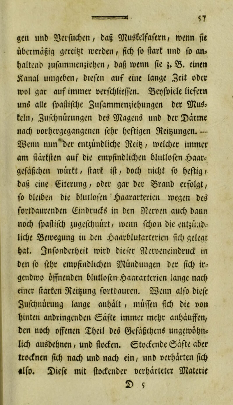 geil imb 93afucf)en/ bag fOZuöfdfafern/ wenn iie übermäßig gereift werben r tirf) fo ftnrE nnb fo an* ^laltcnb jurainniensicbcn, baß wenn jte j, 35. einett ivanal umgeben, btefen auf eine lange 3cit ober wol gar auf immer nerfcbliejTen. ^enfpiele liefern unö aüe fpaftifcOe Sufammenjie^ungen ber SJiuei; fein, 3«fcbnnrungen beö 9)Zagenö unb ber IDdtme nach porbergegangenen febr heftigen SJeibungen.— 9öcnn nun*bcr cnijünblicbc 3?eib / weld[)cr immer am ftdrffien auf bie empftnblicben blutlofcn Jpaar^ gefdßcbcn wi'irft/ (tarf i(i, boeb niebt fo heftig» baß eine Eiterung, ober gar ber 33ranb erfolgt, fo bleiben bie blutlofcn ’ ^aararterien wegen be^ fortbaurenben ©nbrucfö in ben 9?erpen auch bann noch fpaflifcb jugcfcl^iu'irt, wenn febon bie entjmib^ liebe Bewegung in ben ^anrblutarterien iteb gelegt bat. Snfonberbeit wirb biefer S^eroeneinbruef in ben fo febr cmpftnblicben 9T^unbungen ber fteb irs genbwo offnenben blutlofcn j^aararterien lange nach einer ftarfen iHeibmig fortbauren. 9Benn alfo biefe 3ufcbnürung lange anbdlt, müflTen jtd) bie pon hinten anbringenben 0dfte immer mehr anbdufen, ben noch otfenen Xbeil be^ ©efdßcbcn^ ungewobtis lieb auöbebnen, unb (locfen. ©toefenbe @dfte aber troefnen jicb nach unb nad) ein, unb pcrbdrten |tcb «Ifo. JDiefe mit jioefenber perbdeteter 2Jlateric £) 5