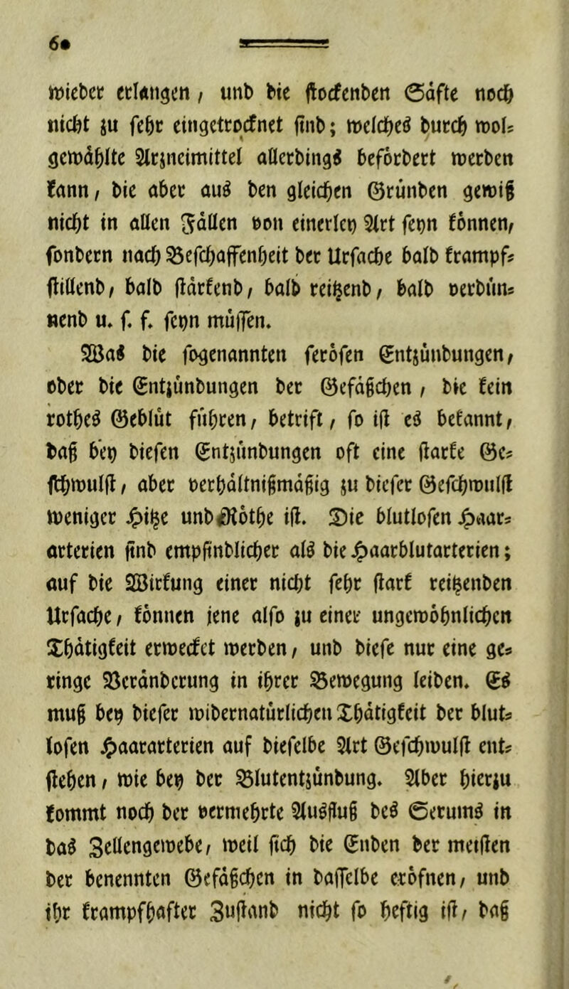 6* »iebet etlÄtigen, unb bic jtocfcnbett @dfte noch ju febc eingcttocfnet ftnb; it)eIdE)eö butd& mU gcwd^iUc Slcjncimittel aöecbing^ befocbect wecben ?ann, bic abcc auö ben glcid^en ©runben gcwif md()t in aßen 5döcn eon einerlei 3(rt fcpn fonnen^ fonbeen tiadf) 53efc^affcnbcit bcc Urfacbe balb frnmpf# flittenb/ balb (Idrfcnb/ balbrei^cnb/ balb oecbim* «enb u. f. f. fcpn muiTcn. 2öa« bic fogenannten fccofcn ©ntjünbungen/ eber bic Sntjünbungen ber ©cfd§cbcn, bic fein rotbc^ ©eblut fiibccn/ bctrifl/ fo iß eä befannt^ baß b’cp biefen ©ntjimbungen oft eine ßaefe ©c# ftbttJUlß t aber ocrbdltniimdßig ju biefee ©efebroniß weniger ^i^c unb^otbc iß. $)ie blutlofcn 4)aac= ortcrien ßnb cmpßnblicbcc al^ bic 4>i»nrblutactcrien; nuf bic aBiefung einer nicl;t febr ßarf reibenben Urfaebe / fonnen jene alfo ju einer ungewobnlicbcn Xbdtigfeit erwecket werben / unb biefc nur eine ge* ringe 95crdnbcrung in ihrer Bewegung leiben. muß bep biefer wibernaturlicben Xbdtigfcit ber bluts tofen j^aararterien auf biefclbe 3(rt ©efcbwulß ent? ßeben / wie bep ber ^lutentjünbung. 5(bcr bi«iu fommt noch ber vermehrte 3tu#uß be^ ©eruim^ in ba^ Setlcngcwebc/ weil ßcb bie ©nben ber meißcn ber benennten ©efdßcben in baijclbe erbfnen, unb ibr frampfbafter 3uf^'Wb nicht fo beftig iß^