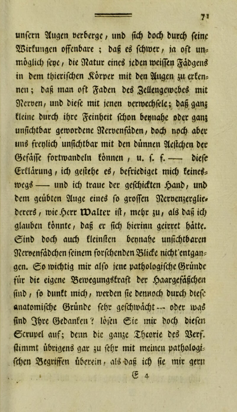 7» unfern ^(ugen nerberge / imb jtdS> boeb bureb feine SBirfungen offenbare ; bag eö febmet; ia oft uns möglicb fcoe / bie 9?atur cineö icben »ei)T<n Jäbgen^ in bem tbiecifeben Körper mit ben Singen ju erfens neu; bnft man oft ^fiben beä mit 9?croen/ unb biefe mit jenen ocrwecbfelc; balganj {(eine bureb ibcc g^cinbeit febon bepnabc ober ganj unfjcbtbac getpoebene 9?ecpcnfäben / boeb noch aber t iinö freplicb unjtcbtbar mit ben bünnen Stejlcben bec @efä)Te fortmanbcln fonnen , u. f. f. — biefe ^rfldtung, id) gellebe eiJ / befriebiget mich feine^s meg^— unb leb traue bet gefebieften ^anb/ unb bem geübten Stuge cine^ fo grolfen Üietoenäerglie* bererä / n)ic.^crt IDaltcr i(l/ mehr jU/ aiä bag icb glauben fönnte/ bag et ftcb bierinn geirret butte. @inb boeb aueb fleinflcn bepnabe unficbtbarcii 9ietpenfdbcben feinem forfcbenbenSSIicfe niebfentgan? gen. ©omicbtlg mir aifo jene patbologifcbe ©rünbe für bie eigene S3emegung^fraft ber 4)aargefd§cben jinb I fo bunft mid) t metben fie bennoeb buccb btefc ttuatomifebe ©rünbe febc gefebmdebt— ober ma3 finb 3btc ©ebanfeu ‘i lofeu 6ic mit boeb biefen ©crupel auf; beim bic ganje Xbeorie be5 93erf. (limmt übrigen^ gar ju febr mit meinen patbologis feben Gegriffen überein, al^-bag icb |te mit gern 1 ©4