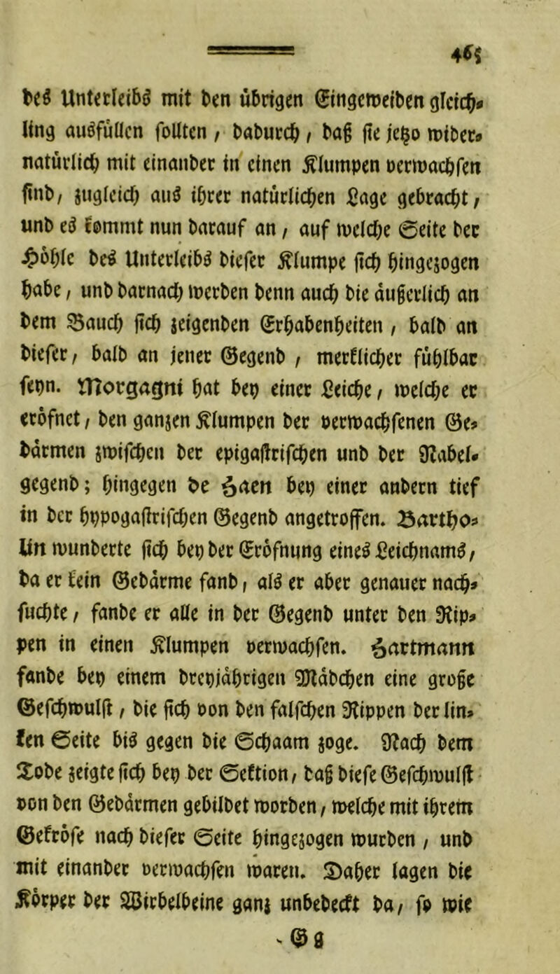 4^5 UntctI«jbö mit l>cn übrigen ©ngcmelben gleich* ling auöfüHcn foUten , babureb t ba^ (te je^o mibet» natürlidb mit einanbec in einen Älumpen permaeöfen ftnb, iugleicü aiiö ihrer natürlichen Sage gebracht/ unb eö femmt nun barauf an / auf melche Seite bec ^>bhic be^ Unterleibs biefer klumpe jtch hingejogen hnbe, unb barnach iperben benn auch bie äußerlich an bem SSauch jich icigenben (Erhabenheiten, halb an biefer/ halb an jener ©egenb / merflicher fühlbar fepn. niorgagni hnt bep einer Seiche / welche er erofnet, ben ganjen klumpen ber Perwachfenen @e» barmen jtpifchen ber epigaflrifchen unb bec SZabel« gegenb; hingegen be ^acn bep einer anbecn tief in bcc hppogafirifchen ©egenb angetroffen. Bartho» lin wunberte (ich bep ber Srofnung eines SeichnamS/ ba er fein ©ebürme fanb > alS er aber genauer nach» fuchte / fanbe er alle in bec ©egenb unter ben 9tip» pen in einen klumpen pecwachfen. ^nctmann fanbe bep einem brepjdhcigen SUldbchen eine große ©efchwulfi / bie ßch oon ben falfchen 3lippen berlin» fen Seite biS gegen bie Schaam joge. Sfach bem Hobe geigte ßch bep ber Seftion/ baß biefe ©efchwullt pon ben ©ebdrmen gebilbet worben / welche mit ihrem ©efcofe nach biefer Seite hingegogen würben , unb mit einanbec oecwachfen waren. S)aher lagen bie ;R6rper ber SBirbelbeine gang unbebeeft ba/ fo wie