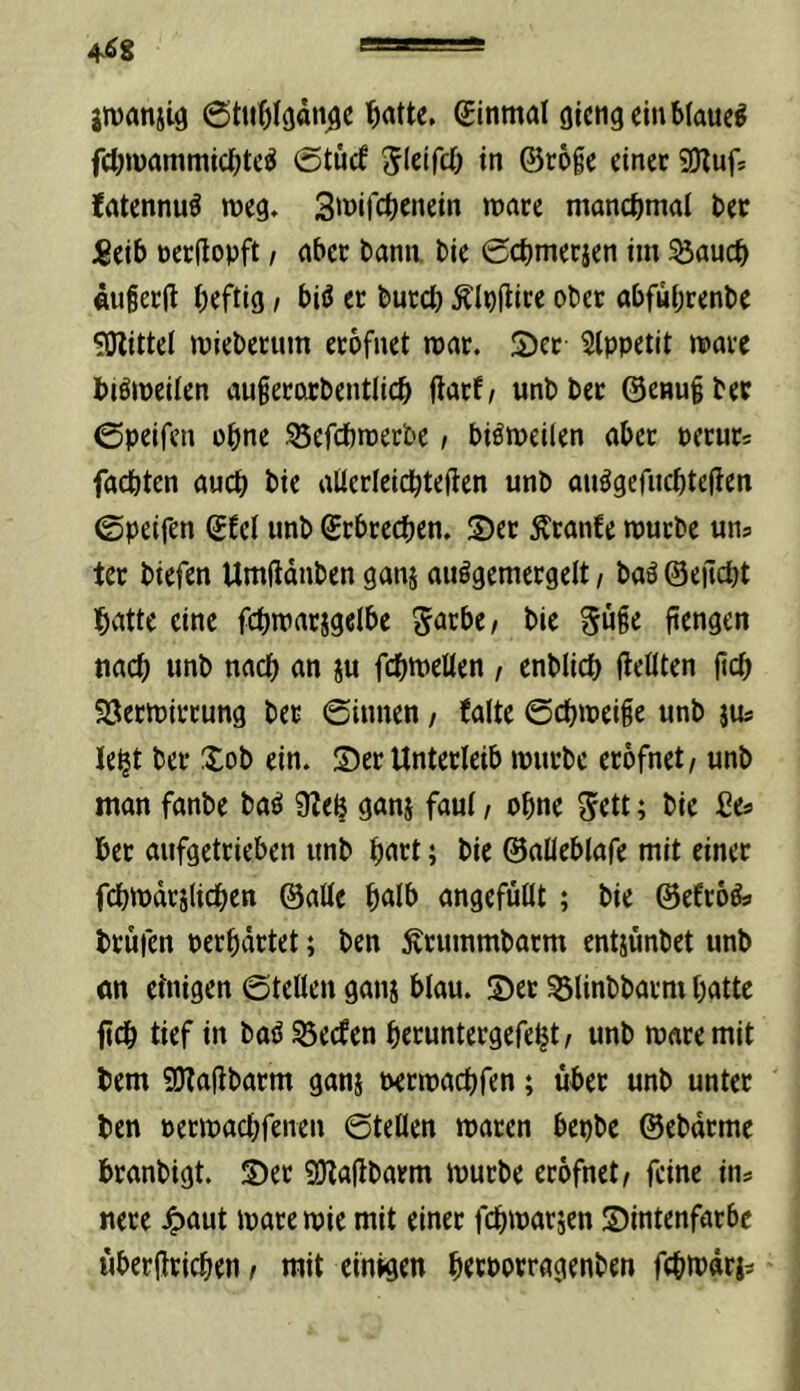 jmanjig ginmal gicng ein blauet febmammiebte^ 0tücf Jlciftb in ©roie einet SOlufj ?atennu^ weg. 3^nifcbcnein mare manchmal bec 5eib öcrdopft, aber bann bie Cebmerjen im ^aueb flufetfl heftig > biö er bureb Älnflire ober abfwbrenbe 50littel miebertim erbfnet mar. S)et 5lppetit mare biömeilen augerorbentlicb flatf/ unbbet ©enuiber ©peifen ebne ^efebmetbe, biömeilen aber pcrurs faebten auch bie alicrlcicbteffen unb auögcfncbteilen ©peifen gfel unb grbreeben. S)er ^ranfe mürbe uns ter biefen Umftdnben ganj auögemergelt, baä ©ejtdjt batte eine fcbmarjgelbc 5nei>e/ bie 5w§e pengen nach unb nach an ju fcbmelten , enblicb ileOten fteb SÖermirrung ber ©innen / {alte ©cbmei§e unb jUs lebt ber Xob ein. Ser Unterleib mürbe erofnet/ unb man fanbe ba^ 9?eb ganj faui / ebne 5ett; bie ßes ber aufgetrieben unb hart; bie ©aüeblafe mit einer fcbmdrjlicben ©aüe bnlb angefüüt; bie ©efröÄ» brufen perbdrtet; ben Ärummbarm entjünbet unb <m etnigen ©teilen gan^ blau. Ser 53linbbarm batte ficb tief in baö Reefen beruntergefebt/ unb maremit bem SOtafibarm gans nermaebfen; über unb unter ben permaebfenen ©teilen maren bepbc ©ebdrme branbigt. Ser 9)taübarm mürbe erofnet/ feine ins nere 4>aut mare mie mit einer febmarjen Sintenfarbc übertrieben / mit einigen betporragenben febtt^dris