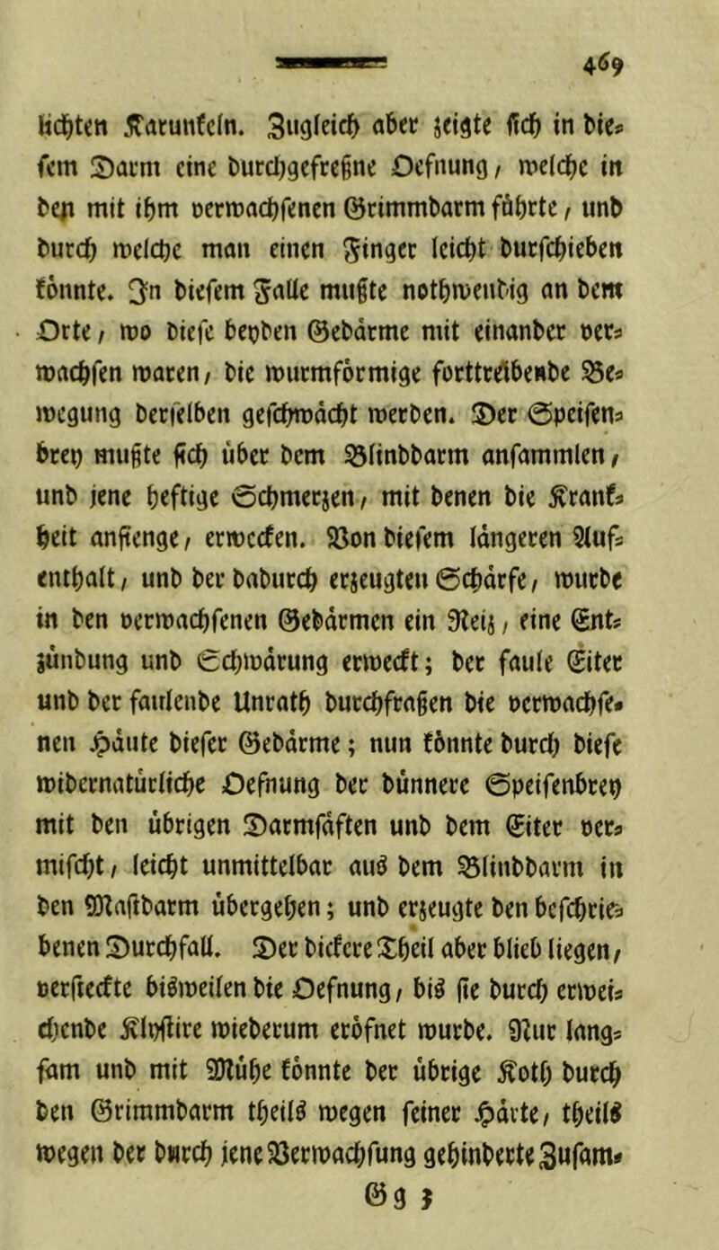 fern 2)acm eine burcljgefceine Oefnung, «»dd^c in teil mit i^)m nctmactjrencn ©cimmbarm fäbrte / unb burc^ melcbc man einen ginget leicht buefebieben (6nnte. 3n biefem gnüc mußte notbmenbig an bem Orte t mo biei'c be^jben ©ebdrme mit einanbec nets waebfen waren / bie wuemförmige forttrelbeiibe ^e« wegung berfelben gefcbtDädbt werben. S)er ©peifena brep mußte ßcb über bem 55iinbbarm anfammlen / unb jene b«ftige ©cbmerjen t mit benen bie ^ranfs beit anjtenge / erweefen. 5öon biefem längeren 5tufs entbalt, unb ber babureb erjeugten ©ebdrfe i würbe in ben nerwaebfenen ©ebdrmen ein 9teij, eine gnt? aunbung unb 0cbwdrung erweeft; ber faule Siter unb ber fairlenbe Unratb burebfraßen bie perwaebfe# nen jpdute biefer ©ebdrme; nun (bnnte bureb biefe wibcrnatürlicbc Oefnung ber bunnere ©peifenbtep mit ben übrigen S)armfdften unb bem Siter per« mifebt I leicbt unmittelbar auö bem 53linbbarm in ben SOtafibarm übergeben; unb erjeugte ben befebrita benen S)urcbfall. S)er biefere Sbdl ober blieb liegen / perfteefte bisweilen bie Oefnung r bi^ ße bureb erweia cbenbe Älpflire wieberum eröfnet würbe. SRur längs fam unb mit SHübe fonnte ber übrige ^otf; bureb ben ©rimmbarm tbeil^ wegen feiner ^drte/ tbeil^ wegen ber bwtcb jeneSSerwaebfung gebinbecteSufam* @9 J