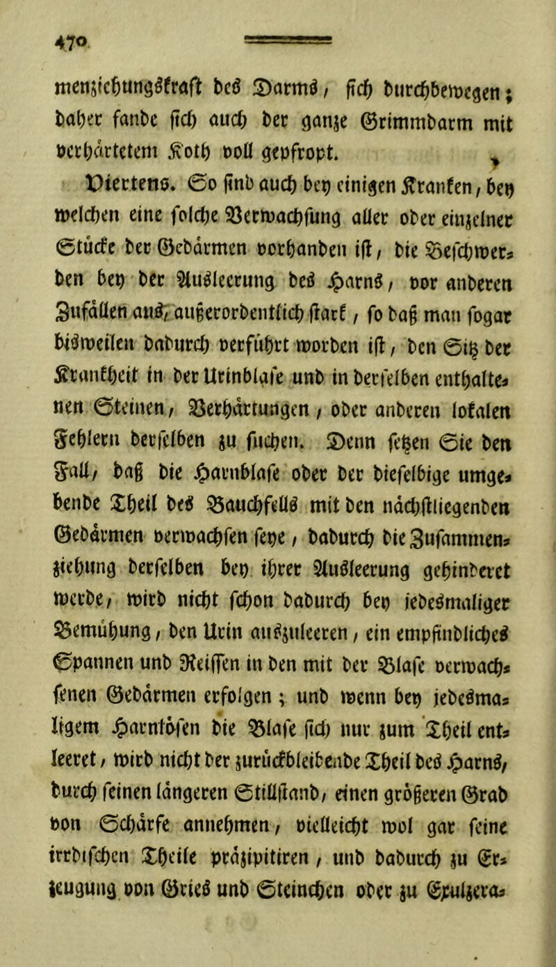 470 tticnsic^unööfröft bcö S)armö, ftd^ turc^bemcgen; fca^ec fanbc fid) öuc^j i)ci; (janjc @rimmt)acm mit öctijartctem Ä'ott) doü gtpfropt. ^ X)iectenö. ©o jinbaud) bep einigenÄranfen,bep meicben eine folct)e 33ecmacbfung aüee ober einzelner ©tücfc bec ©ebdrmen oorbanben i|l, bie öefebroets ben bep ber Stu^lecrung bcö J^arnö, oor nnbereti Sufdüen au^, au§ecorbent(icb fiatE, fo bai man fogat biömeilen baburd) oeefiibrt morben i|l, ben @i^ bet SranEbeit in betUtinblgre unb in betreiben enthalte* nen ©teinen, 25erhdttungen , ober anberen lofalen gebletn berfclben ju fiidjen. S)enn fehen ©ie ben Salt/ bag bie J^arnblafe ober ber biefelbige umge* benbe Xheil beü ^auchfeüö mit ben ndd^jtliegenben ©ebdrmen oermachren fepe / babutch bieSufammen* jiebnng berfclben bep ihrer 2luöleerung gehinbeiet mcrbc/ mirb nicht fchon baburd) bep lebeömaliger S3emühung, ben Urin au^juleeren/ ein empftnblid)eÄ ©pannen unb 9teiflen in ben mit ber ^^lafe oermach* fenen ©ebdrmen erfolgen; unb menn bep jebeörna* ligem ^arntöien bie 531afc (td) nur jum Jheil ent* leeret / mirb nicht ber jurucfbleibcnbe Xheil bed ^arnö/ burch feinen längeren ©tiüllanb/ einen grögeren ©rab pon ©chdrfe annchmen/ Pielleicht mol gar feine irrbifchen Xheüe prdjipitiren, unb baburch ju gr» leugung pon ©rieö unb ©tcinchcn ober iu ^puljera*