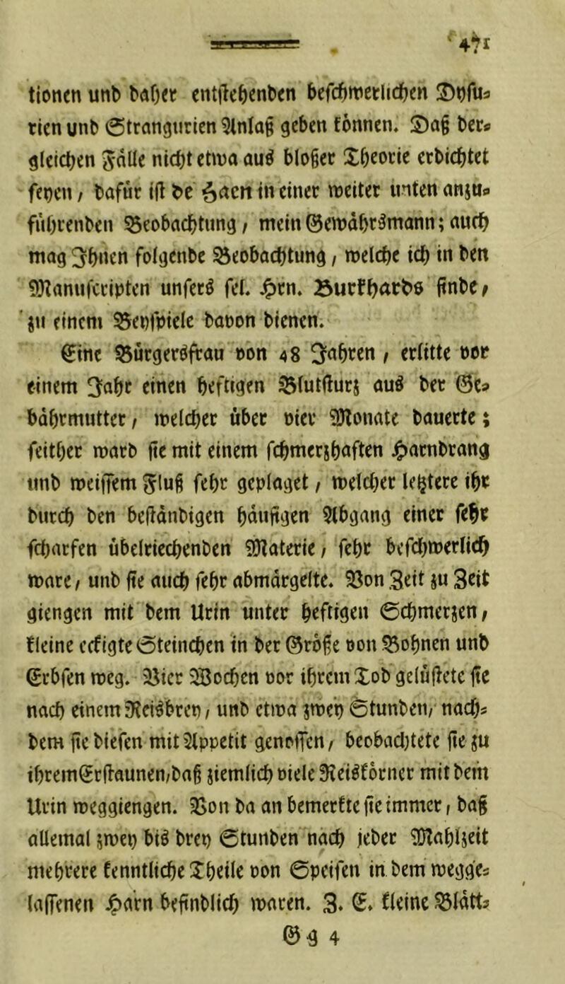 tionen unb cntilcbcnben bcfc^tvenidben S)^ru3 tlen unb @trflngtirien 3lnla§ geben fönnen. S)a§ ber« gleichen önüe nicht etwa auö bloiec Xheocie erbichtet fe^cn / bafür i(l be ()acn in einet weitet inten anju» fiihtenben 55eobachtun9 / mein ©ewdht^niann; auch mag 3hnen folgenbe Beobachtung / welche ich in beit SKanufetipten unfetö fei. J^tn. Burfhettbo jtnbe^ ' ju einem Benfpiele baoon bienen. ^ine Bütget^ftau »on 48 iahten / etlitte not einem ^nht einen heftigen Blutßutj auö bet ©e» bdhtmuttet, weichet übet oiet ?!)lonatc bauette; feithet watb ße mit einem fchmetshoften j^atnbtang unb weiffem feht geplaget / weichet letjtete iht butch ben beßdnbigen hdnßgen 5Ibgang einet feht fchatfen übcltiechenben SDIatetie/ feht befchwetlich wate I unb ße auch feht abmdtgelte. Bon .Seit ju Stit giengen mit bem Utin untet heftigen ©chmeticn; fleine cefigte 0teinchen in bet@t6ße oon Bohnen unb ©tbfen weg. Bier 3Bochen 00t ihtem Xob gelüßetc ße nach einem ’Kei^bten, unb etwa jwet) 6tunbcn/ nach* bem ßebiefen mitSlppetit genoiTcn/ beobadjtete ße ju ihtem®tßaunen/baß iiemlichoielc3?ei^f6tnct mit bem Utin weggiengen. Bon ba an bemetfte ßeimmet t baß allemal jwei) biö btep ©tunben nach iehet 'iOlahlseit mehtete fenntliche Xheile oon ©pcifen in bemwegge* laffenen ^arn beßnblich waten. 3* S. kleine Bldtt* ©4 4