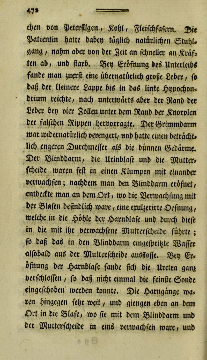 47» oon ^ctccfilgen / 2>ie ^ötientin ^jatte babc^ tügllcb natäclicbcn 6tubU Öötig, nabm abet »on bec Seit an fcbncUec «n Äcafa ten ab, unb (latb. ^ct> Svbfnung bei Untecleibl fanbe man juetfl eine übetnatüdicb grofe fiebec / fo ba§ bet fleinece ^appe bil in bal Unfe J^ppocbon* bcium reichte/ nach unteciüdctl abet becSianbbee iebec bep piec SoÄen unter bem 3lanb ber Änorplen bec falfcben Stippen berPocragte. S)et öcimmbatm ttjac ipibernatürticb Perengert/ «nb batte einen betracht* lieb engeren ©urebmefTer atl bie bünnen ©ebdrme* !S)er Slinbbarm/ bie Urinbtafc unb bie SOtutter* febeibe waren fefl in einen jllumpen mit cinanber perwaebfen; naebbem man ben 53Iinbbarm erofnet^ entbeefte man an bem Ort t wo bie Sßerwaebfung mit ber Olafen beftnblicb wäre / eine epuljerirte Oefnung^ welche in bie 4)bble ber Jg)arnblafe unb bureb biefe in bie mit ibr perwaebfene anutterfebeibe führte; fo bag bal in ben SÖtinbbarm eingefpriljte 2BaiTec alfpbalb aul ber SKutterfebeibe aulgoffe. ?5ep gr* üfnung bet 4>arnblafe fanbe ftcb bie Uretta ganj perfcbicffen / fo bag nicht einmal bie feinflc ©onbe eingefeboben werben fonnte. Sie jgjarngdnge wa* ten hingegen febr weit / unb giengen eben an bem Ort in bie Ölafe/ wo ge mit bem S3linbbatm unb bet 2)?uttetfcbeibe in einl perwaebfeit wate/ unb