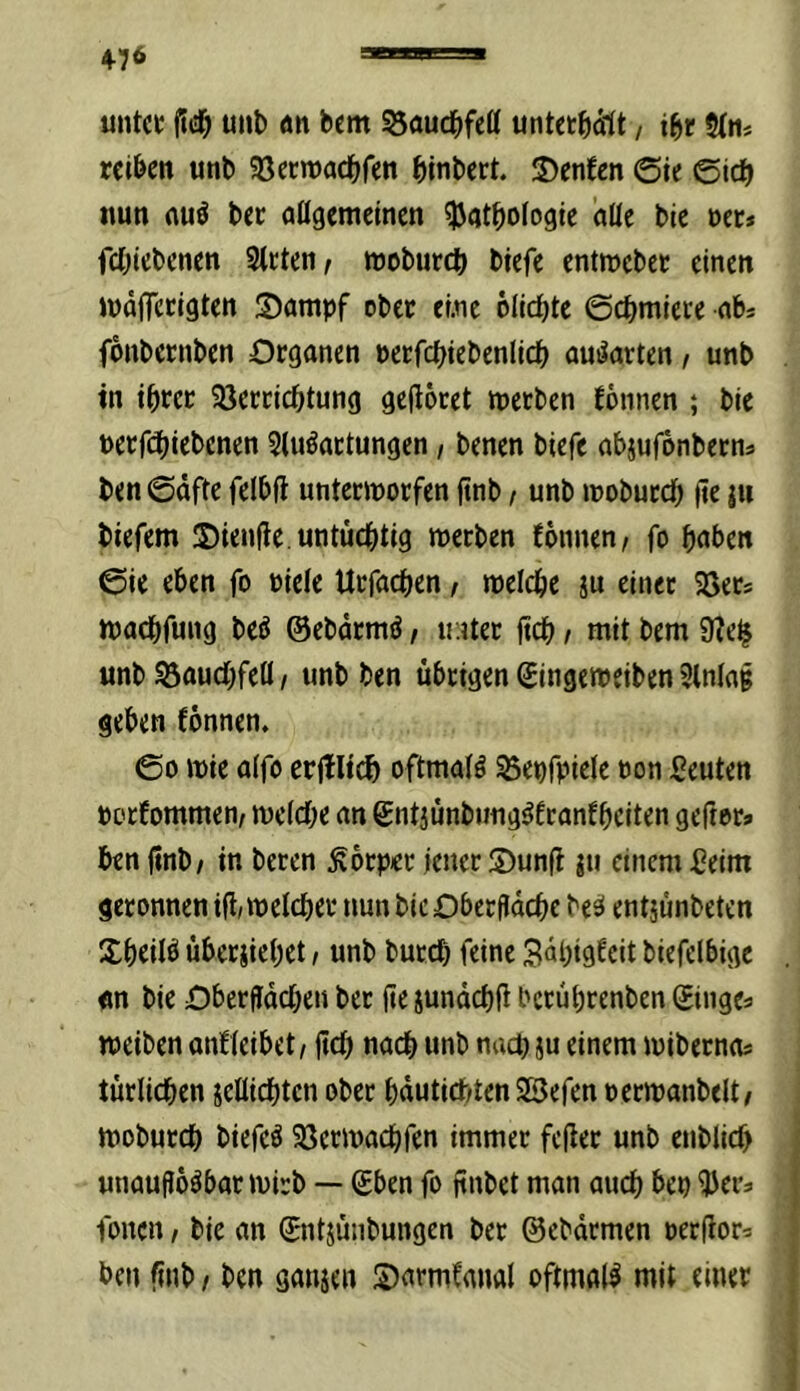 4-76 untcc fic^ uni) an bcm S3auc^)feö untet^dlt, i^c S(n* reiben unb ^öerroaebfen binbert. 2)enfen ©ic ©ic^ nun nuö ber aügemcinen Pathologie alle bie oet* fchiebenen Steten/ moburch biefe entroeber einen ludfTcrigten S)ampf ober eine olichte ©chmicte abj fonbernben Organen oerfchiebenlich auilarten, unb in ihrer Sperrichtung gehöret werben fonnen ; bie nerfchiebenen Slu^artungen, benen biefe abjufönberns ben ©äfte felbft unterworfen ftnb / unb woburch fie jn tiefem 2)ienfie untüchtig werben fonnen/ fo hoben ©ie eben fo niele Urfachen, welche ju einer SSers wachfung be^ ©ebdrmö, u;iter ftch / mit bem 9?e^ unb Bauchfell / unb ben übrigen Singeweiben Slnlag geben fönnen. ©0 wie alfo erjtlich oftmals ^epfpiele non Leuten norfommen/ welche an gntjünbung^franfheiten gefror» ben (inb/ in beten Körper jener S)unfl jti einem £eim geronnen ifi/ welcher nun bie Oberfldche bes* entjünbeten Sheilö übeciiehet, unb butch feine Bähigfeit biefelbige «n bie Oberflächen ber (ie junächü berührenben Singe» werben anfleibet / ftch uoch unb nach ju einem wiberno» türlichen jellichtcn ober hdutiebten SSefen nerwanbelt/ woburch biefeö SPerwachfen immer fefler unb entlieh ; unauflösbar wirb — Sben fo finbet man auch bep Per» | Ionen, bie an Sntjünbungen ber ©ebdrmen oerflor» ben frnb / ben ganjen Siarmfanal oftmals mit einer