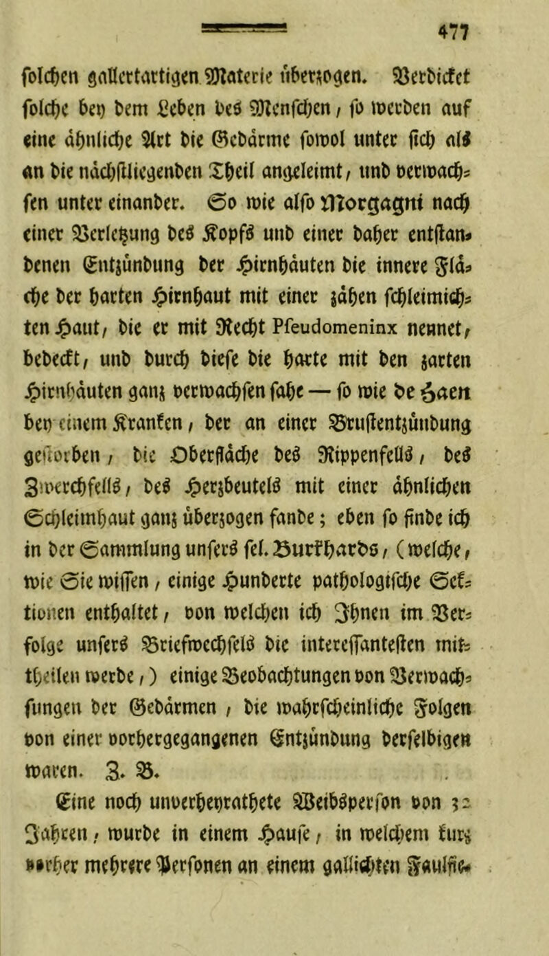 folcfjcti gallcttattiö^n SÖlatecie t'i&ctsocien. SJetMcfct foictjc bem Sieben beö gwenfeben, fo jpccöen auf (ine äbnlicbe ^et bie Q^cbdctne fomol untee ficb al^ an bie ndcbfilic^enben Xbeü antjeleimt/ ttnb necinacb« fen unter einanber. ©o luie alfo tltorgagni nach einer SBerlcbung beö Äopfö unb einer baber entflan» benen gntjünbung ber J^irnbduten bie innere cbe ber barten j^irnbaut mit einer jdben fcbleimicb? ten^jaut/ bie er mit SReebt Pfeudomeninx nennet; bebeeft, unb bureb biefe bie barte mit ben jarten ^irnbduten ganj uermaebfen fabe — fo mie be ^cim bei) einem Äranfen, ber an einer ^ujlentjünbung geftoiben, bie OberfIdd)e beö 5Rippenfeflö, be3 3mercbfei(^/ be^ ^erjbeuteiö mit einer dbnlicben ©cbleimbaut ganj uberjogen fanbe; eben fo ftnbe icb in ber ©ammlung unferö fei. Surfbarbs; (mefebe; mie 6ie milTen / einige 4>unberte patbologtfcbe @cfs tionen enthaltet / oon melcbcn icb 3bnen im SSers folge unfern Sriefroecbfelö bie intereffdnteden mits tbeilen roetbe,) einige 23eobacbtungen Pon 'öermaib* fimgen ber ©ebdrmen , bie mabrfcbeinlicbe folgen Pon einer porbergegangenen ^ntjunbung berfelbigen tparen. 3. €inc noch unuerbepratbete äBeib^perfon pon ?2 Sabrrn / n^arbe in einem .^aufe / in melciiem ^ur^ p»rber mebrwr ^erfonen an einem gaüitfjten gawlfie-