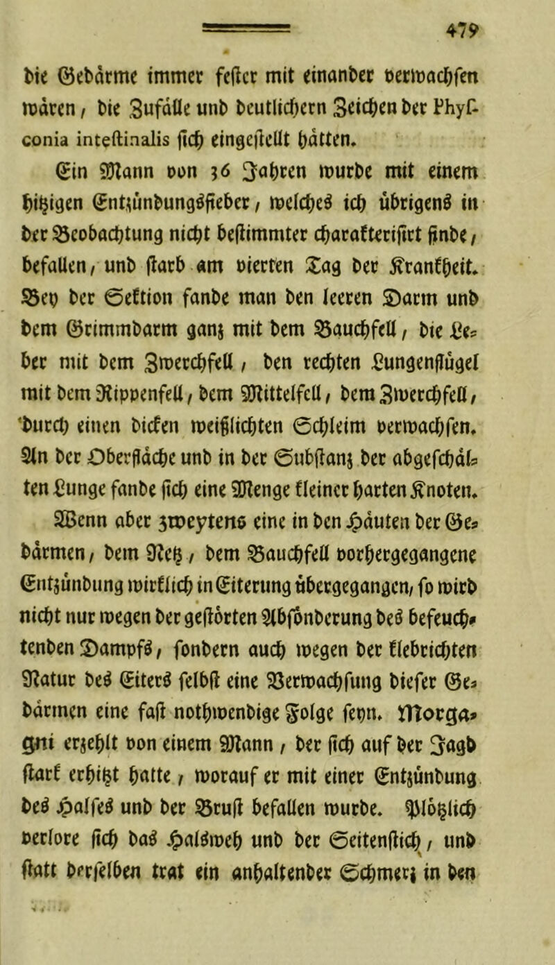 l>te ©cbdrme immer feiler mit einander öetm(^c^>fen wären, tie Sufäüe uni) l)cutlic^ern Seilern l)er Fhyf- conia inteftinalis ^\<S) eingeiieUt batten. Sin SEJlann »on j6 labten würbe mit einem bi^iaen Sntmnbungöfteber t weicbeä icb übrigen^ in ber Seobaebtung nicht beflimmter ebarafterifirt finbe/ befallen/ unb |larb «m vierten 2:ag ber Äranfbeit. Sep ber ©eftion fanbe man ben leeren ®arm unb bem ©rimmbarm gan§ mit bem Sgucbfell / bie ^e= ber mit bem 3wercbfeH , ben rechten Lungenflügel mit bem Dlippenfell / bem SOltttelfell / bera3wercbfe0/ ‘burct) einen biefen wei^licbten ©cbleim Perwaebfen, 2tn ber Oberfläche unb in ber ©ubfianj ber abgefchäls ten Lunge fanbe fich eine SDlenge fleincr barten Änoten. SBenn aber 3n3e57ten6 eine in ben Rauten ber ©Ca barmen / bem L?c$ / bem Bauchfell porbergegangene Sntjunbung wirtlich in Siterung ubergegangen/ fo wirb nicht nur wegen ber geflörten ^tbfbnberung beö befeuch» tenben S)ampfö / fonbern auch wegen ber flebrichten Llatur be^ Siterö felbfl eine SSerwachfung biefer ©es barmen eine fafi notbwenbige f«hn. tTtorga» gni erjehlt Pon einem 9)lann, ber fich auf ber 3agb flart erhi^t hatte / worauf er mit einer Sntjunbung be9 4>alfe9 unb ber ^rufi befallen würbe, ^loglich Perlore fich ba9 4>al^weh unb ber ©eitenflicti / unb Oatt berfelben trat ein anhaltenber ©chmer} in ben