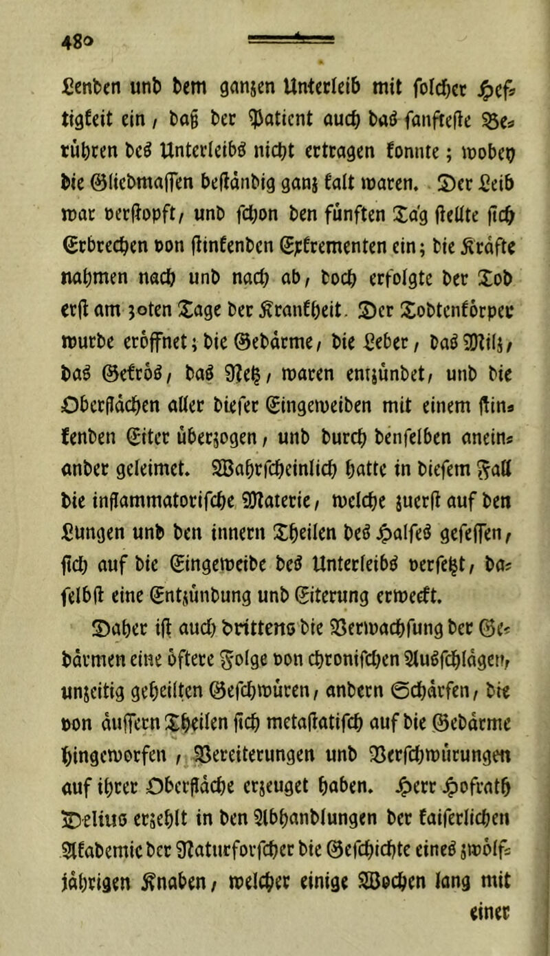 ßenben unt) tcm ganjen Unterleib mit foicbct J^cf> tigfeit ein / l)o§ ber ?Jaticnt aud) baö fanftefte 55es tübcen be^ Unterleibs nicht ertragen fonnte; mobeo bte ©liebmafien beddiibig gani talt waren. Ser fieib mar oerfJopft/ unb fdtjon ben fünften Sag fleüte ftch Erbrechen non jtinEenben SpErementen ein; bie Ärdfte nahmen nach unb nach ub, boch erfolgte ber Sob crjt am joten Sage ber ÄranEheit. Ser SobtenEorper mürbe eröffnet;bie ©ebdrme/ bie ßebec/ baSSDtili/ baS ©efroS/ baS 9?e^/ waren emjunbet/ unb bie Obcrfidchcn alter biefer gingeweiben mit einem jUns fenben (Eiter überjogen / unb burch benfciben anein« anber geleimet. SBahrfcheinlich hatte in biefem ^ad bie inflammatorifche 9Jlaieric, welche juerft auf ben Sungen unb ben innetn Sheilcn beS^alfeö gcfejfen^ ftch auf bie ©ngeweibe bcS Unterleibs perfekt i ba« felbft eine (Entnlmbung unb (Eiterung erwecEt. Saher ifl aud) bnttens bie Sßerwachfung ber ©e^ bdrmen eine öftere S'olge pon chronifdjen 2luSfdhldget?r unjeitig geheilten ©efchwuren, anbern ©chdrfen, bw pon dulfern Sheilen ftch metallatifch auf bie ©ebdrmc hingeworfen , 33ereiterungen unb 33erfchwiirungen auf ihrer Obcrfldche erjeuget haben, 4)ofrath iDeliwö crsehlt in ben 5lbhanblungen ber Eaiferlichen 9lEabemicber Sfaturforfcher bie ©efchichte eines jwölf« jdhrigen Knaben i welchem einige Söochen lang mit einer