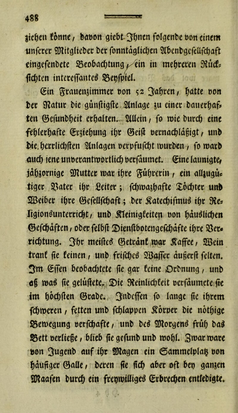 jtc^en (onnc/ t>öt)on giebt 3^)ncn folgcnbc »on einem unfetec SO^itgliclicc ber fonntaglicben SlbcntgcfcUfcbaft eingefenbetc SeobacOtung^ein in mehreren ’Kütf* f1d[)ten inteteiTanteö ^e^fpiel. gin Scauenjimmec non 52 ^a^ten, ^jatte »on bee 9?atut bie gün(lig(le Stniage ju einet bauet^af* ten ©efunb^ieit ccbniien. StUein / fo wie bureb eine feblecbaftc <5tätebung ibr ©eiü PetnocbId§igt ^ unb lHc.t)ei:rIicb^en Einlagen nerpfufebt inutben 7 fomacb öueb iene unbecantmoctlicb peefdumet. ©tnc launigter jdbiornige fDluttec mt ibre t «i« aüiugue tiger SBatec ibc ßeitec; fc()jpgjbnftc Soebter unb SBeibet ibre ©cfeAfcbaft; ber Äateebifmu^ ibt 9Je» ligionöunterricbt/ unb ^einigfeiten pon bdu^Iicben ©efcbdften, oberfelbfl ©ienflbotengeftbdfte ibre SSer* riebtung. ^bc meifie^ ©etrdnf war Kaffee, SBein tranf jtc feinen 1 unb ftifebeö SBafiTet du§cc|t feiten. 3fm Sjfen beobachtete fte gar feine Orbnung, unb tpa^ fte gelufletc. S)ie DleinlicbCeit pcrfdumete fte tm bpcbften @rabe. ^nbeffen fo lange (tc ihrem febmeren / fetten unb fcblappen Körper bie notbige Sßemegung perfebafte/ unb beö 3)forgen^ früh bal S3ett pcriiege t bficb fte gefunb unb mobl. 3war »arc pon 3ugenb auf ibt SDfagen ein ©amtnelplab Pon bduftger ©aüe / beren fte ficb aber oft bep ganjen SWaafen bureb ein frepmißige^ ©rbreeben entlebigte.