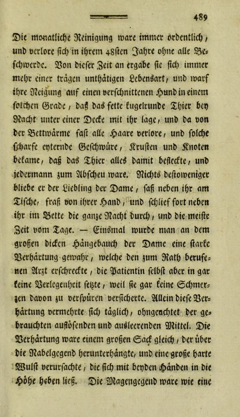 5)le monötlidjc Sleinigung nxjte immer orbentlicö / uni) ocrlotc (id) in i^rem 48rten t>I)ne nüe S5e* fdt)lr)ec^c. Sßon biefer Seit an ergäbe fie fid> immer mel)t einet tragen untbdtigen ßebenöart/ unb marf ihre Steigung auf einen »erfdmittenen ^unb in einem folcben @rabe / bag ba^ fette Cugelrimbe Xbier bet) 9fad)t unter einer Seefe mit ibr iage^ unb ba non bcr^ettmdrme faft aöe j^aarc rerlorc/ unb foicbe {jd)arfe et)ternbc ©efebmüre/ jlruflen unb knoten befame, bag baö Xbier aüeö bamit befieefte/ unb jebetmann jum 9ibfd)eu mace. 9?icbt^ beftomeniger bliebe et ber i2iebiing bet 2)ame i faf neben ibr am Sifcbc; frafj oon ihrer .^anb, unb fd;(ief fort neben ibr im SJette bie ganje 9?acbt bureb; unb bie meifle Seit oom Xage. — ginömat mürbe man an bem groben biefen jpdngebaucb ber Same eine fiatfe SJerbdrtung gemabr / meldje ben jum 9iatb berufe* nen Sirst erfebreefte / bie Patientin felbft aber in gar feine 93erlcgeubcit feljte i mei( (?e gar feine @cbmer* jen baton ju oerfpüren oerficberte. Siilein biefe SJer* bdrtung oermebrte |id) tdglid) / obngenebtet ber ge* brauchten aufJbfenben unb auöleerenben 9)littel. Sie SSerbdrtung mare einem großen ©arf gleid) / ber übet bie 9?abelgegenb berunterbdngte/ unb eine große barte SSuIjf oerurfaebte / bie ßcb mit bctjben »?)dnben in bie J5)6be b«ben ließ. Sie S)lagengegenb mare mie eine