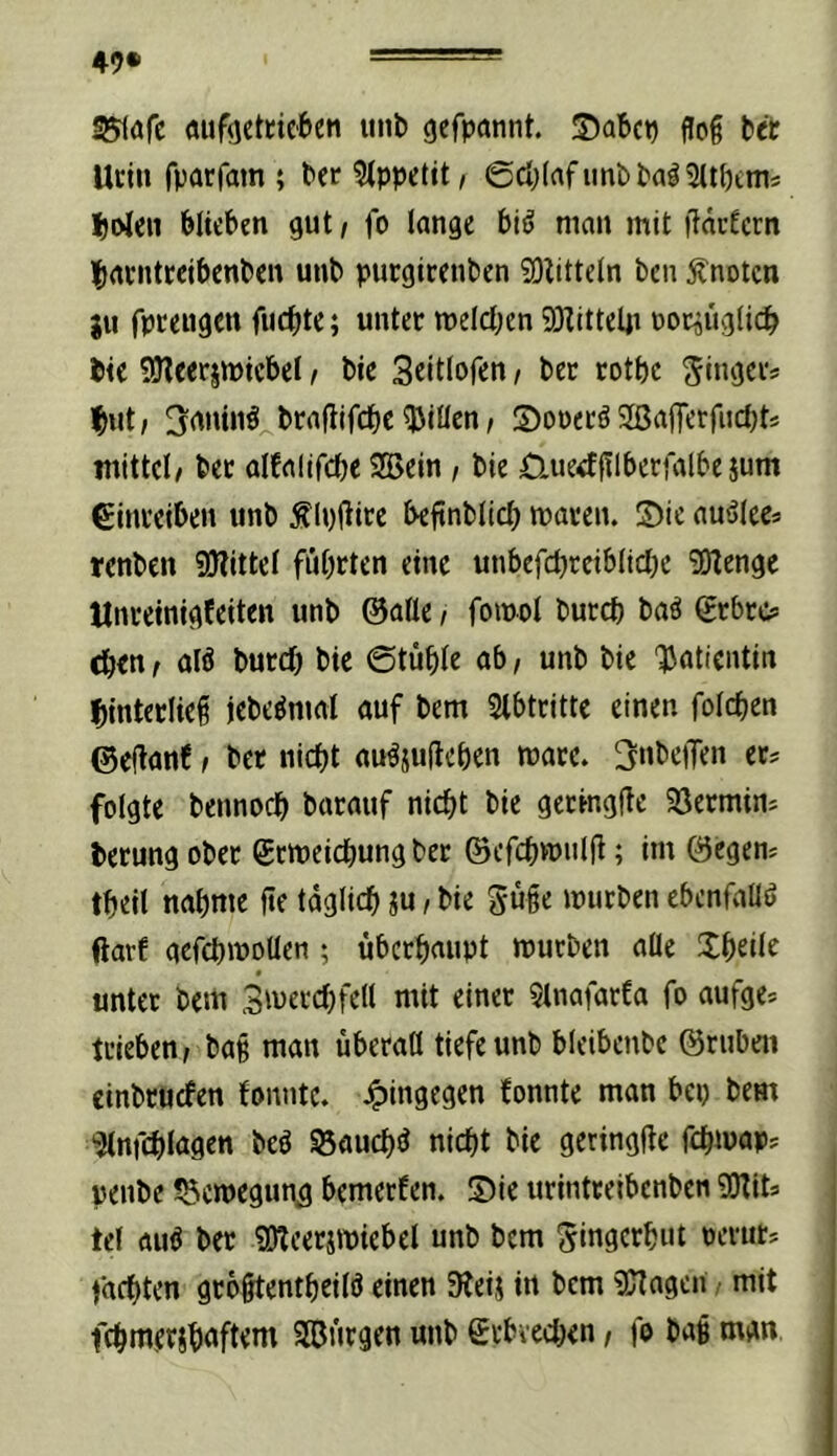 49* ^afc (mf<]etdebeti unb gefpannt. ®abcp flog bet Udn fparfam ; bec?(ppetit/ @ci;(afiinbba^5(tf)ims |)oIeii blieben gut / fo lange bi^ man mit iläcfern |>atntteibcnben unb purgireuben SOlitteln bcn knoten ju fpeeugen fuebte; unter melcben 93Zittelji uocÄ^glicb bie SJlcerjwicbel / bie Scitlofen / ber rotbc ^ingciv but; ^rtuinö^btaflifcbe 5Jiüen/ SoPecö 2ßafferfucl)ts mittel/ bet alfalifcbe Söein / bie Üue^filberfalbe jum €inteiben unb Älpliirc beftnbltcb maten. ©ie auälees renben 9J?ittel fiibrten eine unbefcbreiblidje 50Zenge tlnveinigfeiten unb ©alle / fomol bureb baö grbre? eben / alö bureb bie ©tüble ab, unb bie 'JJatientin binterließ jcbeömal auf bem Stbtritte einen folcben ©cj^anf / bet nicht auöjufteben mace. Rubellen et? folgte bennoeb barauf nicht bie gecingfte SSetmin? berung obec gemeiebung bet ©efcbwiilji; im ©egen? tbeil nähme fle täglich ju, bie guge mutben ebcnfallö darf acfcbmollen ; überhaupt mürben alle Jbeile « unter bem Smercbfell mit einet Qlnafarfa fo aufge? trieben/ bag man überall tiefe unb bleibenbe ©ruben cinbruefen fonnte. hingegen fonnte man bei) bem 'Jlnfcblagen beö S5aucb(J nicht bie geringge febmap? penbe ^öemegun^ bemerfen. ©ie urintteibenben OTit? tel au^ ber ?OZcerimiebel unb bem ^ingerbut perut? fachten grogtentbeilö einen Steij in bem 9Jtagcn mit fcbmersb<»ftrnt SBBurgen unb grbveeben, fo bag man