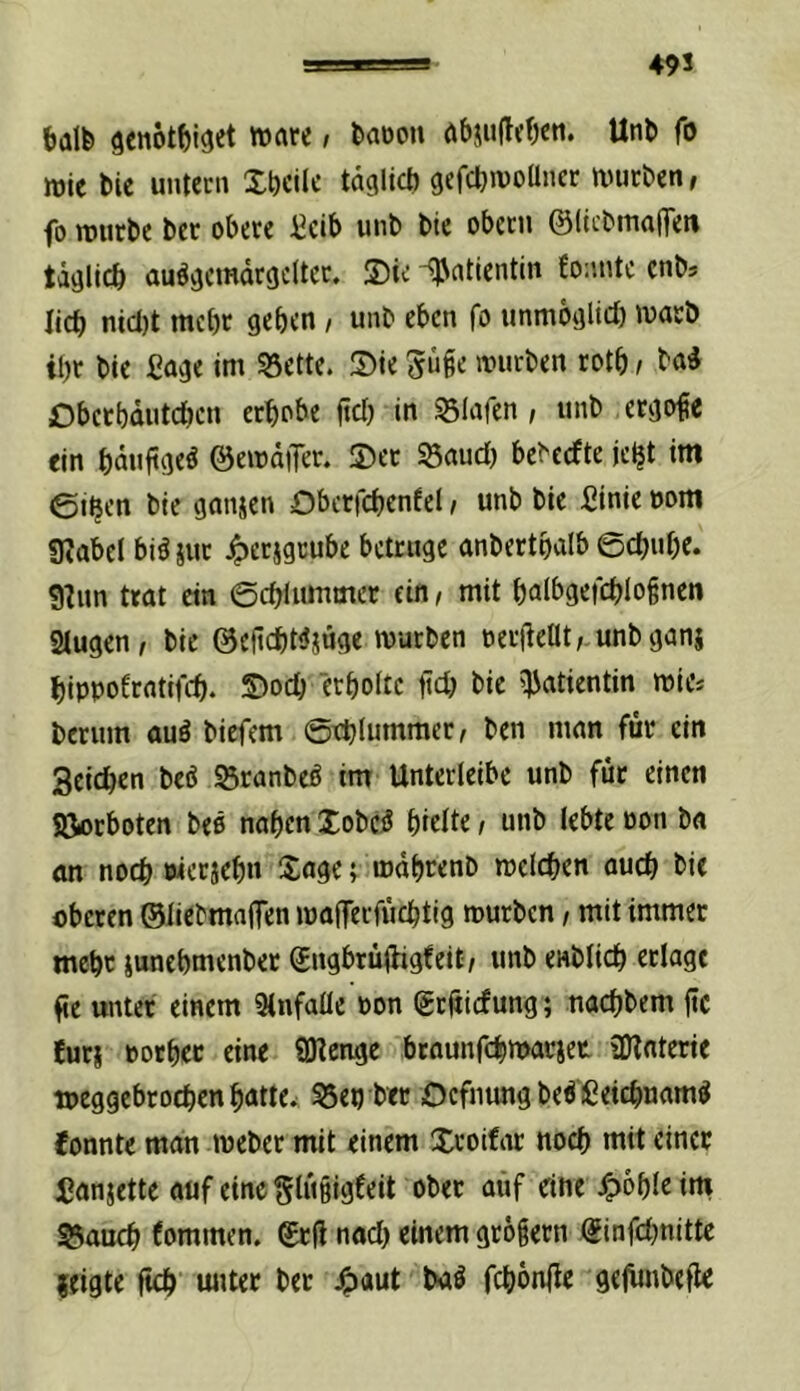 49S balfe 9enöt^)i3et »are i feaöon Unb fo mic bic untccn Xtjeilc taglict) gefdjiüoUiier tvurben, fo rourbe ber obere :^cib unb bie obctn ©(tcbmaffett tägllcb au^aemdrcjcltec. S)ie iJntientin fo:intc cnb* lieb nicl)t mebr geben / unb eben fo iinmöglid) warb ibt bie ßage im 53ette. Sie würben rotb / ba^ Dberbduteben erhöbe ftef) in Olafen , unb ergo^e ein bduftge^ ©ewdiJer. Ser SSaud) bebcefte jc^t ttti ©i^en bie ganzen Obcrfcbenfel, unb bie fiinie »om «JJabel biöiur 4)erjgcube betrüge anbertbalb ©ebube. 9hm trat ein ©cblummer ein, mit balbgeicblognen 2lugen, bie ©cftcbWjuge würben oerileüt; unbganj bippofrntifd). Soeb erboltc jid) bie Patientin wie* berum auä biefem ©tblummer, ben man für ein Seicben beö S5ranbeö im Unterleibc unb für einen SJorboten bee naben lobe^J birlte / unb lebte üon ba an noch werjebn Xage; wdbrenb welchen auch bie oberen ©liebmaflen waflerfüchtig würben, mit immer mehr iunebmenbet (£ngbrü(hgfeit/ unb enblich erlagt fie unter einem 9infalle non (grfjicfung; naebbem (tc !ur| »otbec eine 9Kcnge btaunfehwatiet üJlnterie »eggebrochen batte. 53en ber Ocfmmg beiCeichuam^ Jonnte man weber mit einem Sroifar noch mit einer fanjette auf eine Slügigfeit ober auf eine J^obirim 3$auch fommen. Srü nod) einem grogern Sinfd^nitte zeigte ftch unter ber 4>aut febdnile gejimbefle