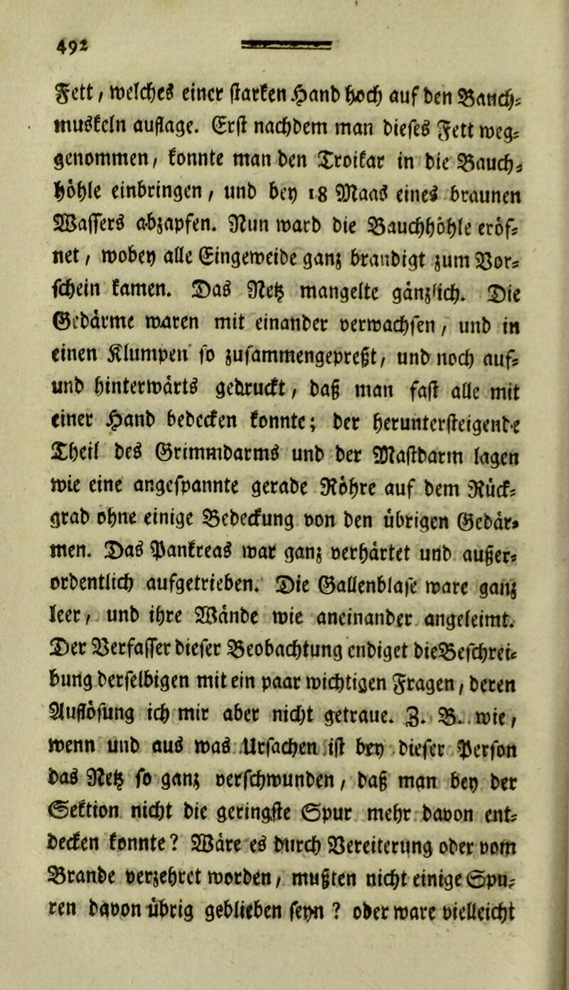 49* ^ett! welche« ctncf jlatEcn auf bctt 55rtMcf)s ittuöEcIn aufiage. gtfl nacbbem man biefe^ ^ett weg? genommen, Eonnte manben S:colfap in bie |)6f)le cinbrlngen, iinb bep ig ?DZaa(J einei braunen SBaflTerä a-bjapfen. 9Eim mach bie 53aucbböb(e crof* net, wobep aöe gingemeibc ganj branbigt jum SJor* fcbein Eamen. S)ag üEe^ mangelte gdnjficb. Sic ©cbdrme tonren mit einanbec pcrmadbfen, unb in einen Älumpen fo iufammengepreßt, unbnocb «ufs unb bintermdrtö gebrucft, baf man fa(! aüe mit einer ^anb bebecfen Eonnte; ber brrunterdeigenbe Ibeii beö ©rimmbarm^ unb ber SOTadbatm lagen mic eine angefpannte gerabe 9Eebrc auf bem 9?ucf* grab ohne einige 53cbecfung pon ben übrigen ©ebdr» ntcn. Saö ^panEreag mar ganj oerbdrtet unb au§er* orbentlicb aufgetrieben. Sie ©aüenblafe mare ganj leer, unb ihre Södnbe tpic aneinanber angeieimt. Ser 58erfa(rer biefer 33eobacbtung enbiget bicSefcbrei« burtg berfelbigen mit ein paar micbtiflen fragen, beten Sluffbfung icb mir aber nicht getraue. 3. SS. mie, wenn unb auö maä .Urfachen „id bep biefec ^erfon baö 9Ee^ fo gan; oetfchnjunben, bag mgn bcp ber ©cEtion nicht bie gctingde ©put mehr bopon ent? bccEen Eonnte? 2Bdre eö Mirth Söereiterung ober Pom Sranbe perjebtet motben, mugtcn nicht einige 6pu? ren bgoon übrig gebiiebcn fepn ? ober mare Pielleicht