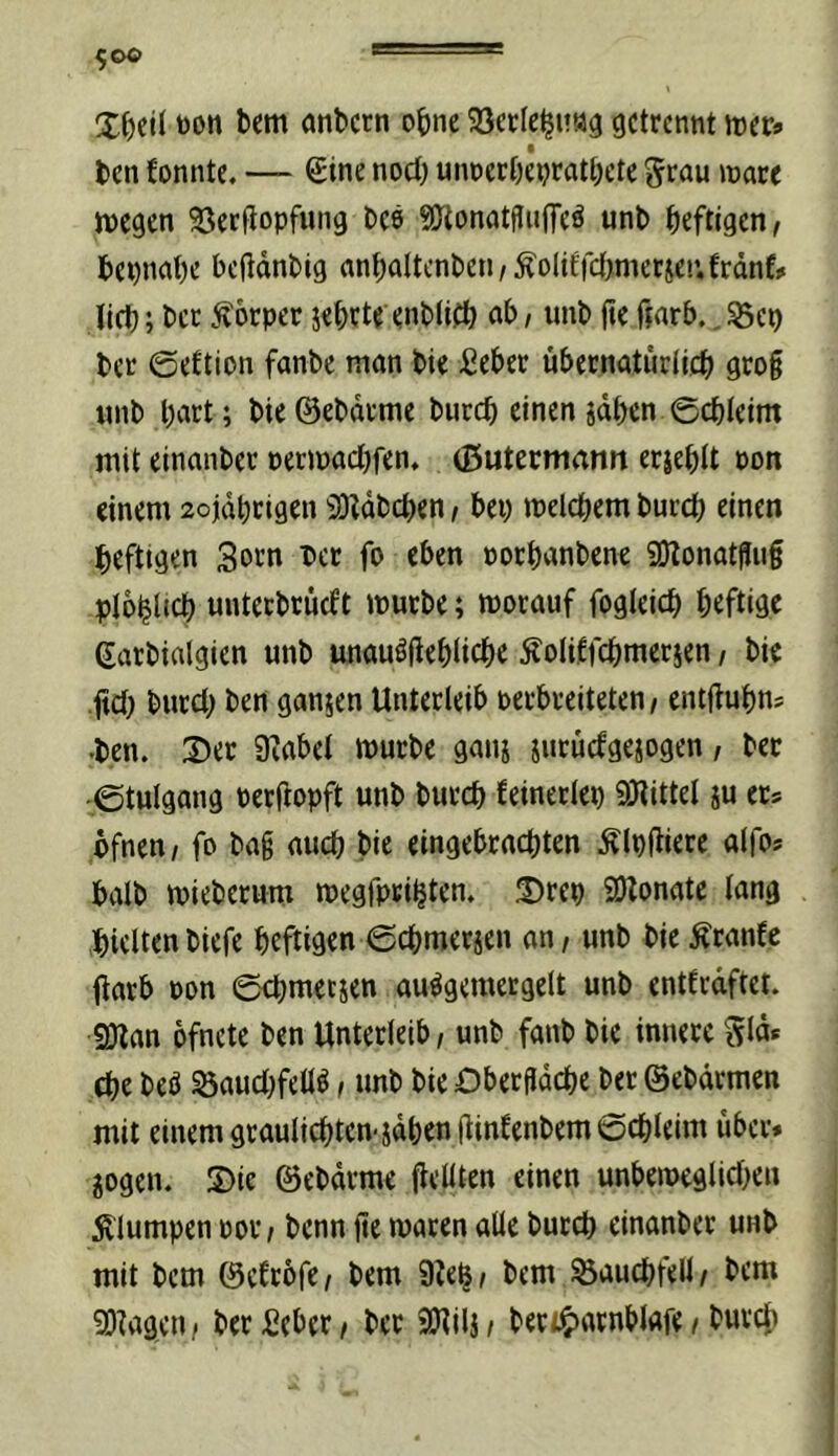 toon bem önbctn ohne SSecIe^uag getrennt lüer« ben fonntc. — ®ine noct) unnerbepratbete ^rau mare tnegen Seetlopfung bee 9Jlonatflu(feö unb heftigen^ bepnabe bcftdnbig anbaItcnben/^oliffct>mcrjC!’.frdnf# lieb; bet Körper jebrte enblifb unb jtc ftarb., S5ep ber ©eftion fanbe man bie ßeber übernaturiieb gro§ tinb l>ut; bie@ebdrme butcb einen idben ©ebteim mit einanber petmaebfen, (Butermann erieblt pon einem aojdbcigen iDUbeben t bei) melcbem bureb einen heftigen 3orn ber fo eben norbanbene gOtonot^ug plobltcb unteebrüeft mürbe; morauf fogteicb heftige ßarbialgien unb unauöjieblicbe ^oliffcbmerjen, bie gd) burcl) ben ganzen Unterleib perbreiteten, entgubn? •ben. 2)er 9iabcl mürbe gaui iiitucfgejogen, ber ©tulgang Perfropft unb bureb feinerlei) gjtittel ju ets pfnen/ fo bag auch bie eingebraebten Älpgiere alfos halb mieberum megfpei^ten. ®rep SDlonate lang hielten biefe heftigen ©cbmerjen an / unb bie ^ranfe (iatb Pon ©cbmerjen au^gemergelt unb entfrdftet. SDlan ofnete ben Unterleib / unb fanb bie innere ^Id« (be beb Öaucl)feUb, unb bie Obergdebe ber ©ebdrmen mit einem grauliebten-jdben (linlenbem©cbleim über* jogen. S)ie ©ebdrme flcUten einen unbemeglicben 5vlumpen por / benn ge maren alle bureb einanber unb mit bem ©cfrofe/ bem Sielj/ bem ^aucbfell/ bem 93lagen/ berSeber/ ber iOUlj/ beri5>arnblafe / bureb