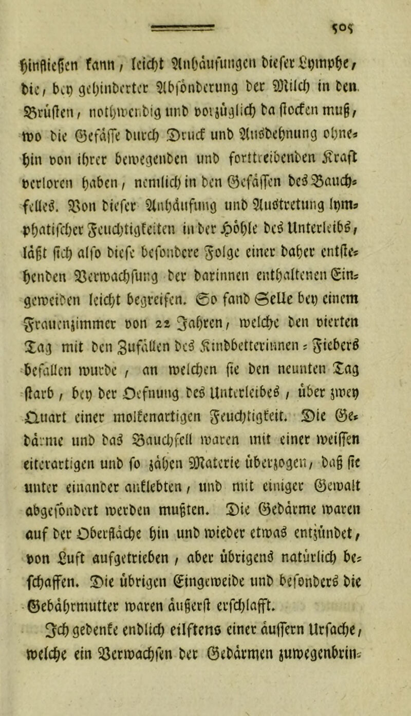 Umfließen farni/ Iciefjt SlnOdiifiiiicjeti tic, bep gebiiibcrtcc Slbfonbcrung ber 9)iild) in ten. S3rüflen, npt()»rciibig iinb poijüvjlid) ba flocfen mug, m bie ©eraOe biiucb ©nicf unb Slnöbcbnung ebne* bin t)on ihrer bewegenben unb forttreibenben Ärafl pcrlorcn ncni(ici) in ben ©cfdlJen bc5 Saueb« feilet. 9.'On biefer Slnbdufung unb 5luötcetung Ipma ph^'tiKber Sciicbtigfeitcn in ber^^ohlt bc^llnterleiböf lagt (td) alfo biefe befonbere Solgc einer bober entjle* benben aserroaebfung ber barinnen entbaltenen Sin^ gerceiben iciebt begreifen. 0p fanb @eUe bei) einem ^rauenjimmer Don 22 fahren/ meicbc ben vierten Xag mit ben Sufdüen beä )Stnbbetterinnen^ieberö befallen mürbe r an melcben fte ben neunten Sag flarb , bei) ber Oefnung beö Unterleiber, über jmep Üuart einer moifenartigen geud)tigteit. S)ie @e» bd.mc unb bar 3aud)fell maren mit einet meiffen eitevartigen unb fo jäben 93?aterie iibersogeii/ bag (ic unter einanbet anflebten / unb mit einiget ©emalt abgefonbert metben mugten. 5)ie ©ebärme maren auf ber Obergacbe bi« «nb mieber etmar ent^unbet, pon iJuft aufgetrieben / aber übrigenö natürlid) bes febaffen. 2>ie übrigen ©ingemeibe unb befonberr bie ©ebdbrmutter maren dugerft erfd)lafft. O^ebgebenfe enblid) eilfteno einet duflTern Urfad)e/ melcbe ein 33crmacbfen bet ©ebdrmen jumegenbrin'-