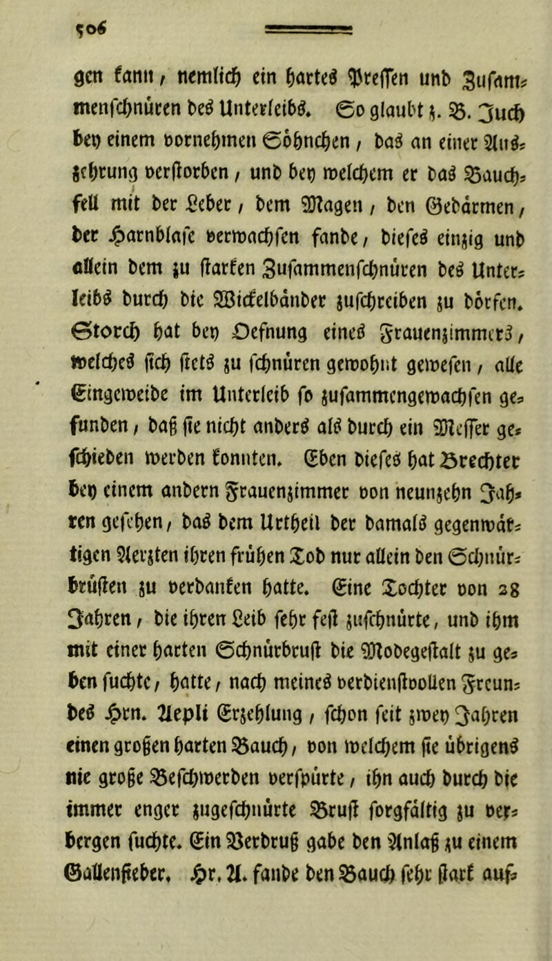 gen fann, nemltc^ ein ^teilen unb 3ur<tm? menfcbnucen be^ UnteEieib^. 60 glaubt 2u(fy ben einem noenebmen ©obneben, ba^ an einet 2(n^; jebtung nerllorben, unb ben mcicbcm er baö 55aucbj feit mit ber Sebee, bem SD?agen / ben ©ebätmen, ber ^arnblafc uetmaebfen fanbe / biefeö einzig unb flöein bem ju (tarfen Suinrnmenfcbnüren beö Unter? leib^ burdb bic SBirfelbdnbet jufebeciben ju borfett. 0toccf) b<it bet) Oefnung eineö 5rauenjtmmtt5 / »clcbeö ficb ftetö JU febnuren gcroobnt gemefen, alte gingemeibe im Unterleib fo jufammengemaebren ge? funben, bag fie nicht anber^ atiJ bureb ein aiZeffer ge* febieben merben konnten. (Eben biefee! bnt öreebtet be«) einem anbern ^rauenjimmet oon neunjebn 3ab* ten gefeben, baö bem Urtbeil ber bamatö gegenmdt* tigen 5tevjten ihren frühen Xob nur allein ben ©ebnür* brüllen ju nerbanfen hatte, gine Xoebter oon sg fahren, bie ihren ßeib fehr feü jitfcbnürte, unb ihm mit einet harten ©ebnürbtuü bie ^Dlobegeflalt ju ge? benfuebte/ hotte / narb meinet berbienjlooUen ^reun? be^ ^tn. 2IepH ©rjeblung / febon feit jmen Jahren «inen grogen harten ^aueb / oon melcbem ge übrigen^ nie groge ^efebwetben oerfpürte, ihn auch bureb bie immer enger jugefebnürte ^rug forgfdltig ju oer* bergen fuchte. ©in 23erbrug gäbe ben $lnlag ju einem ©aüengeber. ^tr. fanbe ben S5aucb feht gart auf»