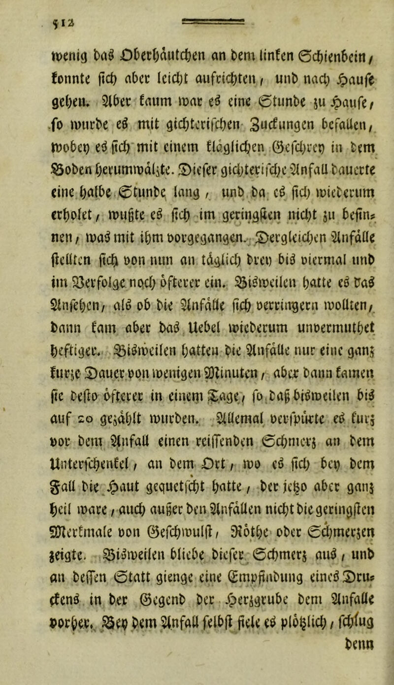 tt)eni(j Uö Dberl)äutcfeen an bem linfen @c^ten6ctn/ fonnte fict) abcc lcicl;t aufcicbten, unb nad; ^)aufe gclKiu Slber faiim inac (ß eine 6tunbe ju jpaufe / fo nnirbc tß mit gicbtcrifcben Sucfungcn bcfalieu/ ttjobe^ eö ild) mit einem flaglicben ©efcbien in bem lÖoben Oei’ummdljte. üDiefer giebteeifebe 'Unfall tauecte eine bitlbe ©tunbq lang / unb ba jtd; mieberiim crbolet t mii§te eö ftcb im geringjien niebt jii bejtn? neii/ ma^mit ibm m-gegangen.- SJeegleicben'Unfälle fieüten jjcb oon nun an tdglicb biei) biö oiermal unb im 23eifoige no.cb ofteeec ein. Si^meilcn batte eö baö Sinfeben/ alö ob bie 3infdüe ftcb oeteingeen mollten/ bann fam abec ba^ Uebel miebecum unoeemutbet beftigee. ^iömeilen batten bie ^Infdtle nur eine ganj furje 2)aucc,opn wenigen ^linutcn, abe^; bann fainen jtc bejlo öfteiec in einem ^^age.f fo bagbiPmeilen bi^ auf 20 gejdblt mürben. Siüemal oerfpiktc eP furj »or bem Slnfall einen reiffenben 0cbnicvj an bem Unterfcbenfel i an bem Ort, mo eö jtcb bep bem gall bie.^aut gequetfdjt batte, beejebo aber ganj bcil mace, auch auier ben Slnfdllen nicht bie geringjien fOlertmale non ©efcbmulü, Siotbe ober <£d)merjen jeigte. 55iömeilen bliebe biefer 0cbmeri auö,unb an beifen 0tatt gienge eine (Empftnbung eineö 2)cm ^enö in ber ©egenb ber j^erigrube bem 3lnfalle »orbec^ep bem 5t.nfaU felbji jtele eö plöblid;, rd;lug beim