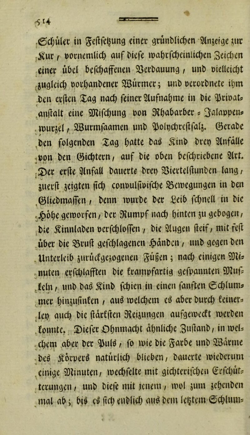 .gjcljüUc in geflfe^ung einer 9rünMici)en Stnjelge ^nr Äucr ftornemlid) anf^iefe ipat)crct)einiic()en Seiten einer übet befdinifenen Söerbauung i unb otellcicüt jugleicb rorbanbener SBürmer; unb rcrorbnete ibm ben er(len Xag nach feiner Stufna^me in bie ^rioats .anüalt eine SKifcljung non 9?babarber * 3:alappeii9 . jpurjet / SBurmfaamen wnb ^olpcbrefifatj. ©erabe ,ben folgenben Xag l;atte ba^ Ä'inb brep Stnfaüe tpon ben ©iebtern/ auf bie oben befct;riebcne 2lrt. ¥ ;X)er erde 3lnfatt bauerte brep 23iettetdunben lang, juerd icigten dd() conouldPifcbe Bewegungen in ben ,©Iiebmaifen, benn würbe ber :8eib fcbnctl in bie .^obe geworfen, bet Stumpf nach hinten ju gebogen, bie Äinnlaben perfcbloffen, bie Stugen deif / nüt fed über bie Brud gefcblagencn ^dnben, unb gegen ben . Unterleib iurüdgejotjenen gü§en; nach einigen 9)li* nuten erfcblafften bie frainpfartig gefpannten SD^ufs .fein, unb baö Äinb fehlen in einen fünften 6chtums mer biniudnfen , auö welchem eö aber burch feiner^ ■ lep auch bie darf den 9teiiungcn aufgeweeft werben fonute. Xiefer Ohnmacht ähnliche Sndanb, in weU . ehern aber ber ^ulö, fo wie bie ^arbe unb SSdrme ■ beö Äörperö natürlich blieben, bauerte wieberum einige 23linuten, wechfeite mit gicl;terifcheii (£rfcl)üfs terungen, unb biefe mit tenem, wol äum jehenben mal nb i bi? e^ (tfh cnblich au^ bem le^tem ©chlnnis