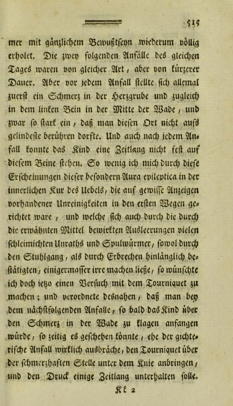 ‘ mec mit gdnjli(t)em ^cmuitfcon mk^ctum ooUig ci'f)oIet. 5)ic 5iveD folgciken 3infdUc tcö (ileid[;cn Xavjcö maccn öon gkidjec 2lrt / a&cc Don furjcret S)aucr. 3lf)cc doc jctcm Stnfall flcUtc ftd; allemal iucrfl ein oct^mecj in t)ec ^erj^ru&e unt) ju^lcicö in t>cm linfcn .^cin in bec 9Kittc bcr SBabe / unb jmar fo fiarf ein / ba§ man biefcn Dct nicf)t auf^ gclinbeilc becuOven borfte. Unb auc^ nact) jcbem 3(n» fall fonntc baä ^inb eine Sddfmö «id;t fej! auf bicfcm Seine flcfjcn. 0o wenig icb micbbucd; biefe Srfcljeinungen biefer befonbern^luca epileptica in bec inneclidjen Äut beö UebcliJ, bie auf gewilfe ^Injeigen porbanbcnec Unreinigfeitcn in ben erden SBegcn ge? tidjtet wäre , unb welche jtd) aud> burd; bie burdb bic ccwdpnten 9JlitteI bewirften Sluöleecungen pielen fd)(eimid)tcn Unratbö unb ©pulwurmer/ fowolbticc^ ben ©tublgang, al^ buccb (Srbrecben binldnglid; be? fldtigten/ einigermajfec irre machen liege / fowunfd;te id) hoch ie^o einen Secfuch mit bem Xoucniquet machen; unb uecocbnete be^nahen f bag man bejb ,bem udchdfolgenben Slnfafle/ fo balb baS^inb Hb« ben ©chmeci in bec SBabc ju Clagen anfangen würbe / fo jeitig e^ gefchehen tonnte, ehe bcr gtchte* rifdje 3lnfall wirtlich au^brdche/ ben Xourniquetubep bcr fchmerjhaften ©teile unter bem Änie anbringen/ unb ben S)rucf einige Seitlang unterhalten folle. Ät a