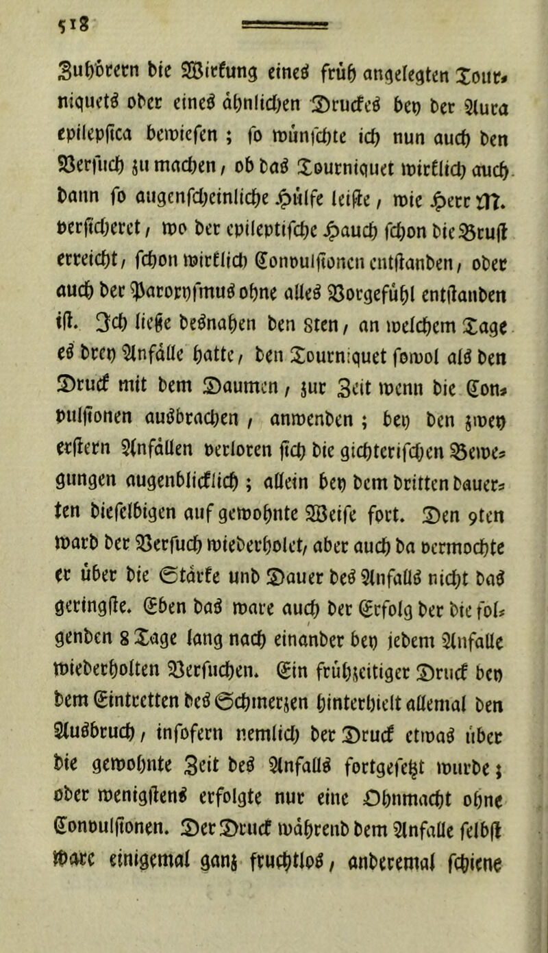 518 Su^orecn ble SBicfung eineö früh ai^elegten Joiit» niquct^ ober cincö äbnlid^en ©rucfcö bep bet Sluca cpllcpjtca bemicfen ; jo munjcbte icb nun oucb bcn Sßerilicb ju mncben, ob baö Xeucniquct jptcEüct} oucb bann fo atigenfdjdnllcbe .^ülfe leiüc, mic J^ecc jTt. pcrft'cbmt / tt)o ber cpileptifcbc ^aucb fcbon bte 33cufl cmicbt/ fcbonnjirflid) ^onouijtoncncntfianben/ ober öucb bcc ^acoEpimu^ ohne allcö 33otgefübl cntilanben ifl. 3cb lic^e bcönaben ben stcn / an loelcbem Xage eß bccp 5lnfdlle batte / bcn Soucniquet foiuot atö ben 5)tucf mit bem Saumen, juc 3eit menn bic don^ puljtonen auöbpacben / anmenben ; bei) ben jincp erfletn Stnfdüen pectoten ftcb bie gicbtcrifcben ^Seines gungen augenblicflicb ; aüein bep bem britten bauecs ten biefctbigen auf gemobntc SBeife foct. Sen 9ten iparb bec 93ecfucb miebeubolet/ aber auch ba oermocbte ec über bie etacfe unb Sauer beöStnfaÜö nicht baö geringjle. Sben baö mace auch bec befolg ber bie fol* genben 8 Xagc lang nach einanber bep jebem Slufaüc miebecbolten 33ecfucben. (£in frübscitigec Sruef bep bem gintcetten beö @cbmerjen bintecbielt aaemal ben Sluöbcucb/ infofern nemlid) beeSruef etinaö libec bie geipobnte Seit beö 5(nfaü^ fortgelebt mürbe j ober menigjlen^ erfolgte nur eine Ohnmacht ohne gonpuljtonen. Ser Scuce mdhrenb bem Slnfabe felb(l »bare einigemal ganj fruehtlb^ t anbecemal fchiene