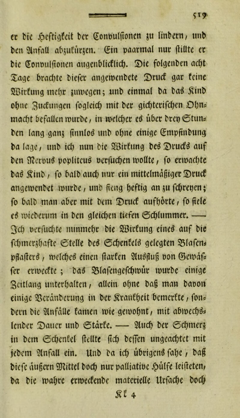ec tic bcr dontouljtoncti ju (inbecti/ tint> t)cn 3lntrtü abjufucjen. gin paarmal nur fliütc cc bic donmiljtonen aiuiciiblicflid). S)ie folgenben ac^t Xa^c bradjtc biefcc angcwcnbetc IDrucf gar feine SBirfinig mcl)r juwegen; rinb einmal ba ba^ Ä'inb ot)ne 3nffi»’gc« fogleicb niit bcc gicl)tcrifcl}en Obns mad)t befallen mürbe / in melc^iec eö über bcepötun# ben lang ganj (tnnloiJ unb ohne einige (Empftnbung ba läge / unb icb nun bie SSJirfung bcö S)rucfö auf ben nZerüuö poplitcue! üerfu(|)en mollte / fo eemaebte baö Äinb / fo halb auch nur ein mittelmdiiger S)rucf angemenbet mürbe / unb {teng heftig an ju fehrepen; fo halb man aber mit bem ©cuef aufporte / fo fiele (i mieberum in ben gleichen tiefen ©chlummer. — ^cb oerfuchte nunmehr bie SöirCung eine^ auf bie fdjmerjhafte ©teile bc^ ©chenfelö gelegten S3iafeni pflaHerö / melche^ einen fiarfen 31uöflug oon ©erndf* fec ermeefte; baä S3fafengefch»PÜc mürbe einige Scitlang unterhalten / allein ohne bag man baoon einige 95ecdnberung in ber Äraiifheit bemerfte / fon* bern bie 2lnfdtle famen mie gemohnt/ mit abmech^* lenber S)auer unb ©tdefe. — 3tuch ber ©chmerj in bem ©chenfel gellte geh beffen ungeachtet mit jebem Einfall ein. Unb ba ich übrigen^ fahe / bag biefe dugern 9)?ittel hoch nur patliatine ^ülfe leigeten/ ba bie mahre ermeefenbe matcrieöe Urfache hoch