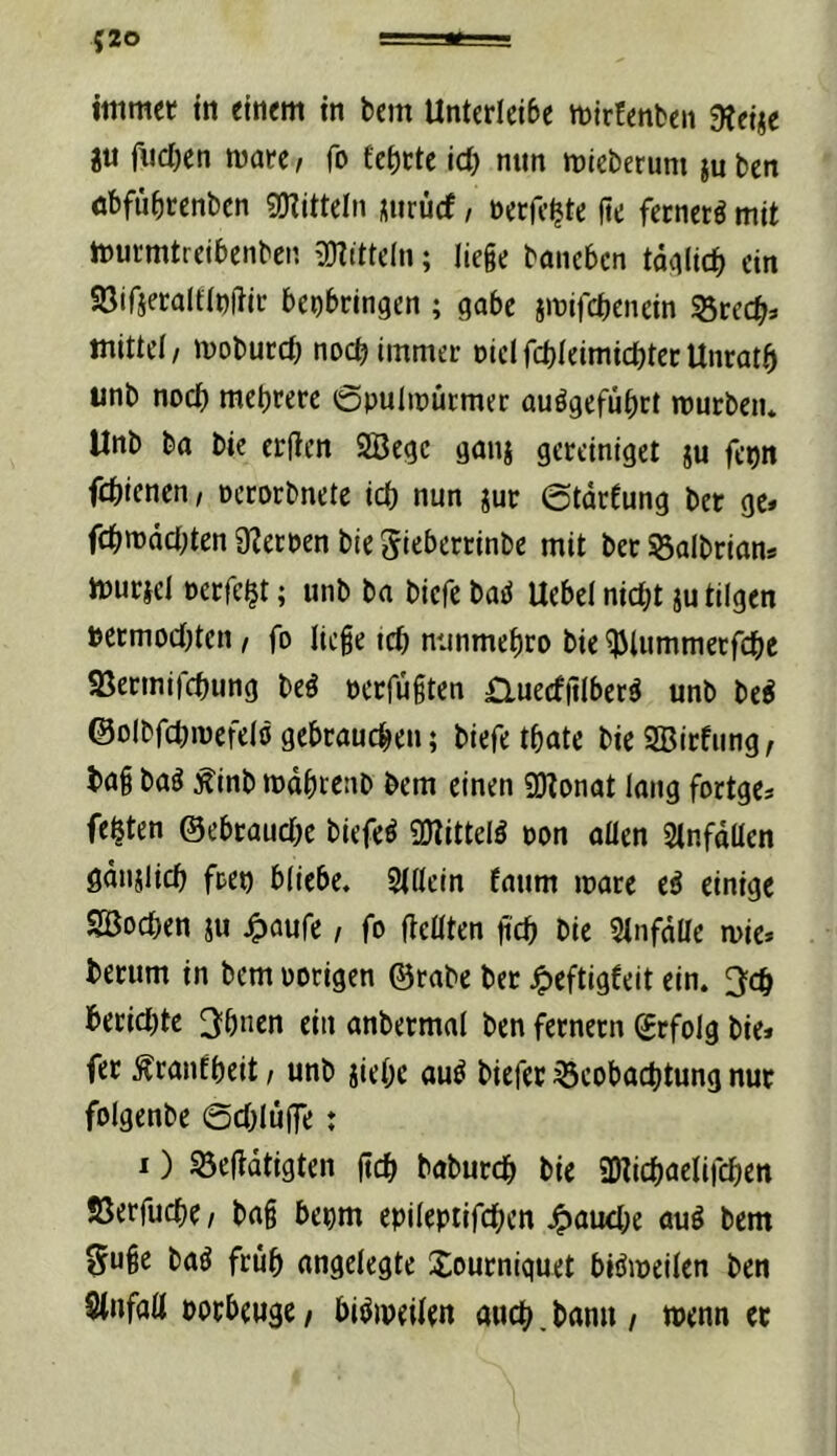 (20 immer tti einem in bem Untedeibe mirfenben dteiic ju fiicben mare/ fo £ef)cte id) nun mieberum juben äbfübrenben Sinitteln uirücf, nerfc^te fte ferner^ mit murrntreibenbcp. 3}titteln; liege bancbcn tadlic^j ein «öirieraltlnitic benbdngen ; gäbe imifcbenein 35rec^» mittel/ mobucc^ no($ immer niclfcbieimicbteeUnratb iinb noct) mehrere 0puIn)ürmec auögefübrt mürben* Unb ba bie erfien 2Begc gmij gereiniget ju fcpn fcbienen / oerorbnete id) nun jur ©tdrfung bet ge* fc^mddjten Sternen bie Sicberrinbe mit ber ©albrian* muricl öcrfe^t; unb ba bicfe bael Uebel nid)t ju tilgen Detmod)ten / fo liege teb nunmebro bie ^iummetfebe «Bermifebung beö oerfugten £lued|llber^ unb be^ ©olbfduuefelö gebrauchen; biefe tbate bie SBirfung / bag baö :^inb mdbrenb bem einen üOZonat lang fortge* fefeten ©ebraudK biefe^ OJüttelö ton aUen Stnfdllen gdnslicb freu bliebe. Sdlein faum mare e^ einige SBoeben ju j^aufe, fo (teilten g'cb bie Slnfdlle mie» berum in bem oorigen ©rabe bet ^eftigfeit ein. ^cb beeidete 3bnen ein anbetmal ben fetnetn ©rfolg bie* fet ^ranfbeit / unb jiebc au^ biefet Beobachtung nut folgenbe ©d^luffe: I) Beftdtigten geb babutcb bie SOticbaelifcben Jöerfuebe / bag benm epilepiifcbcn J^aud;e auö bem §uge baö frub angelegte Joutniquet biömeilen ben SInfall potbeuge / biömeilen auch, bann / wenn et