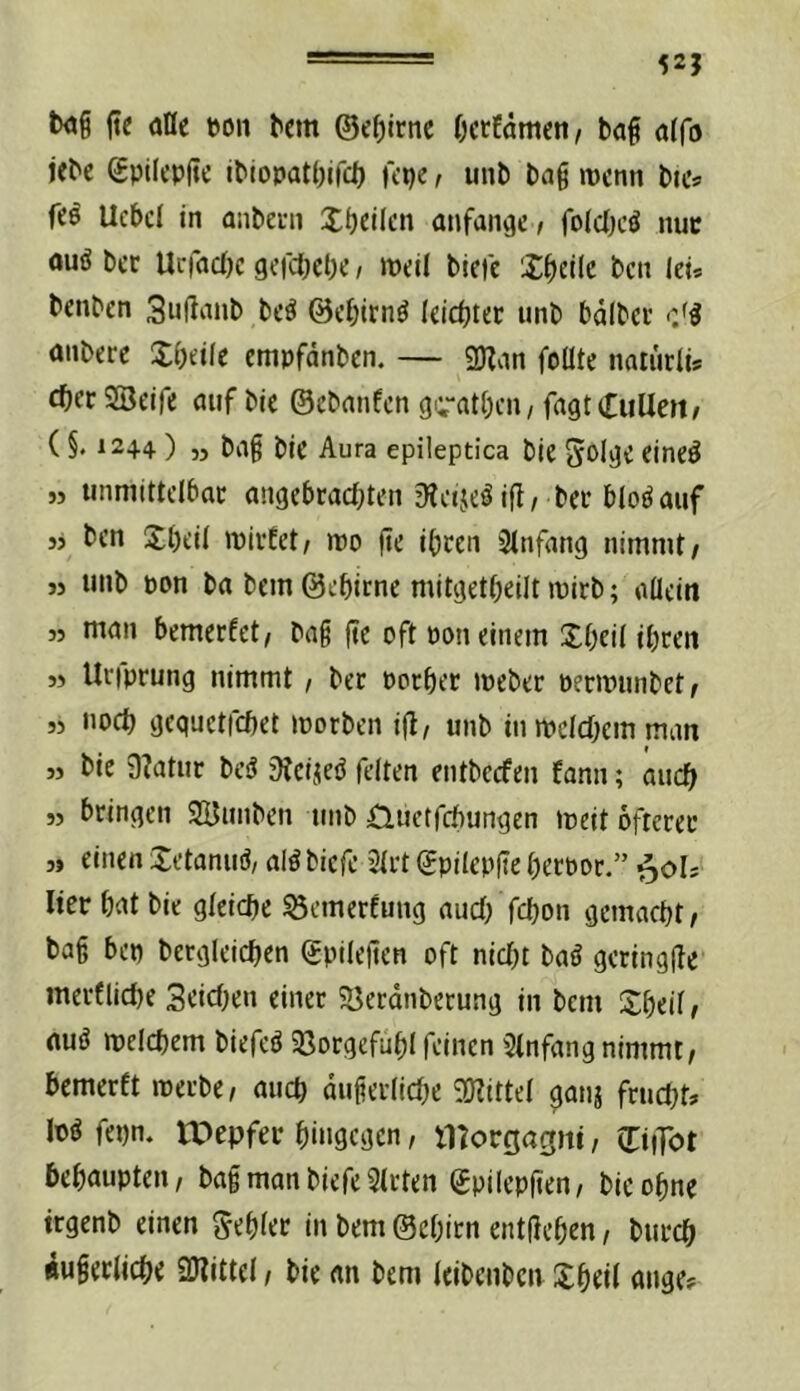 52J b<jg ftc aQe eon bcm ©ef)irnc Octfämcn/ ba§ öffo jebc ©pilcpfte ibiopatbifct) Kpe r unb baß mcnn bitv fcö Ucbcl in aiibein Xbcilcn anfangc/ foldx’ö nuc ouö bcc Urfacfjc gciciKlK / weil biefe X^eilc bcn lei* benbcn 3ußanb beö ©c^irn^ leidjter unb bdlbcc aiibere XOeiie cmpfdnbcn. — SDZan foüte nariirli* SBeife auf bic ©cbanfcn gi;“at()cn/ fagtCuUeit/ ( §, 12+4 ) 55 baß bic Aura epileptica bic SoijJC fincö 55 linmittclbac aiigebraci^ten 3Ieije^ ift/ bcc bioöauf 55 fccn Xbeil wicEct/ iro ßc ibcen 3tnfang nimmt/ 55 tinb pon ba bcm ©ebirnc mitgctbcilt mirb; allein 55 ntan bemccfct/ baß ßc oft Pon einem Xl)eil ibcen 55 Uciprung nimmt / ber Pocbec ipcber pecmunbet/ 5) noct) gcquctfcöet iporben iß, unb in weldKin man 55 bic 9?atur besJ 9?cijed feiten cntbccfen fann; auc^ 55 bringen SBunbcn tmb Üuetfcbungcn meit öftcrec 5» einen Xetanuö, alöbicfc 31i't ©pilcpße ßccpoc.” i^oU liec bat bie gleiche ^emerfung aud/febon gemacht/ baß bep betgleichen ©pileßen oft nicht baö gcringße merfliche Seichen einet 5öecdnbccung in bcm Xbeil / nuö welchem biefeö 93orgefuhl feinen Einfang nimmt, bemetft ipccbe, auch dußetliche 9)?ittel gatiä feucht» M fepn. U)epfet hingegen, lltorgagni, ©iiTot behaupten, baß man biefe mitten ©pilepßen, bic ohne irgenb einen fehlet in bem ©chitn entßehen, butch dußetliche SKittel, bie an bem leibenben Xheil ange»