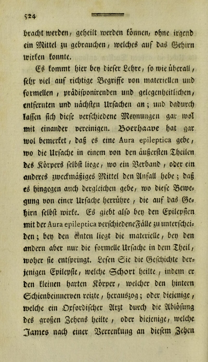 6tcid[)t wetben / geteilt mecbcn fonneii/ e^ne icgcnb ein 93iittcl ju gcbcaudjen / melc^e^ auf baö ©ebim \tirten fonnte. tomint t)icc bco biefcc fickte, fo mieübetoU, feOv »iel auf cidjtigc begriffe üoii matd-icUcn unb fotmeUen , prdbifponirenben uiib geiegcnl)cit(id}cn/ entfecuten unb ndcbHfu Utfaeöen an; unb babutcb !a(f<n ftd) biefe oerfebiebene 5Ölei)nungen gac ipöI mit einanber ueedntgen. öoecljaape t)i>t gac JPOl bemeefet / ba§ CiJ eme Aura epileptica gebe / ipo bie Uefaebe in einem »on ben dugerjtcn Xbdlen beö Äörpecö felbfl liege, wo ein iöerbanb / obec ein iinbece^ jweefmd^igeö 9}^itte( ben 3infaU bebe; bag eö hingegen auch becgieicben gebe/ mo biefe fernes gnng oon einet Utfacbe betrübte, bie auf baö ©es bitn feibjt mitfe. gö giebt aifo bei) ben gpiltpuen mit bet Aura epileptica üetfd)iebeneSdlIe jii untetfebeis ben; bep ben einten liegt bie matetielle / bei) ben nnbetn aber nur bie formelle Utfacbe in bem Xbeil / luobtc entfpringt. Sefen i5ie bie @efcl)iel)te bets jenigen gpilepjle/ melci)e 0(^ott bdlte, inbem et ben Ueinen b«ten )^btpet, mclcbet ben bintecn 0cbienbeinnetpen teiUe / betau^jog; obet biejenige / ipclcbe ein D):fotbifcbet Sltjt bu-teb bie Slbiofung beö gtügen Sebenö bdlte / obet biejenige/ n)elcl)c 3ame0 uacb einet 93ettenCuiig an biefem