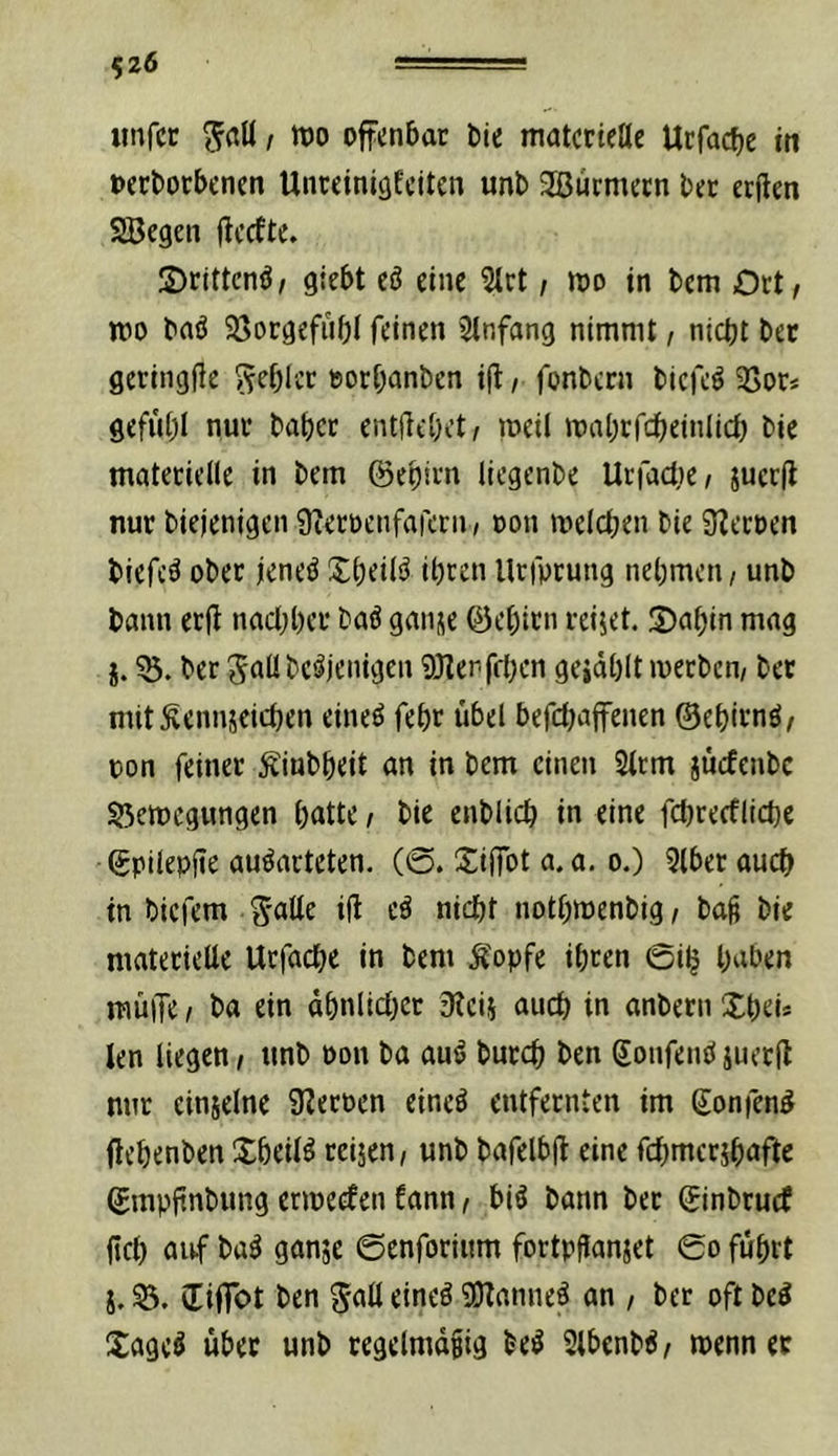 526 iinfcc t offenbar Die materielle Urfacbe in oerborbenen UnreinisEciten unb 3Burmern ber erften SSJegen jlccfte. S)rittcnb/ giebt eö eine 5trt, mo in bem Ort/ mo baö 23orgefübl feinen Stnfang nimmt, nicht bet geringjfe Rebler »orbanben i(l, fonbern biefe^ ^Sor* gefiibl nur habet entjlcbet/ meil mabrfcbeinlicb bie materielle in bem ©ebirn liegenbe Ucfact)e/ juerff nur biejenigen 9teroenfarern / non melcben bie Sternen biefcä ober jeneö Xbeil^ ihren Urfptung nehmen / unb bann erjf nachher baö ganse ©ebirn reijet. 5)abin mag i. 53. ber Jallbeäjenigen ?0Zen feigen geidhlt merben/ bet mit^ennseichen eineö fehr übel befetjaffenen ©ehitnö/ non feiner Äiubbeit an in bem einen Strrn juefenbe 53emegungen bntte / bie enblich in eine fchrecfliche ©pilepfte au^arteten. (@. SijTot a.a. o.) 5lber auch in biefem Snüe ül e^ nicht iiotbmenbig, bag bie materielte Urfache in bem Äopfe ihren 0ih halben müiTe / ba ein äbnlicl}et 3?ei5 auch in anbetn XbeU len liegen/ unb oon ba au^ burch ben ©onfemijuecil nur einjelne SZeroen eineö entfernten im ©onfen^ (lehenben Xbeil^ reijen/ unb bafelbjf eine fchmcrjhafte ©mpfinbung ermeefen fann / biö bann bet ©inbruef fiel) auf ba^ ganje ©enforium fortpfianjet 0o führt i.53. ©iffot ben eineö gjlanne^ an / ber oftbe^ Xageö über unb regelmdgig be^ 2lbenb^/ menner