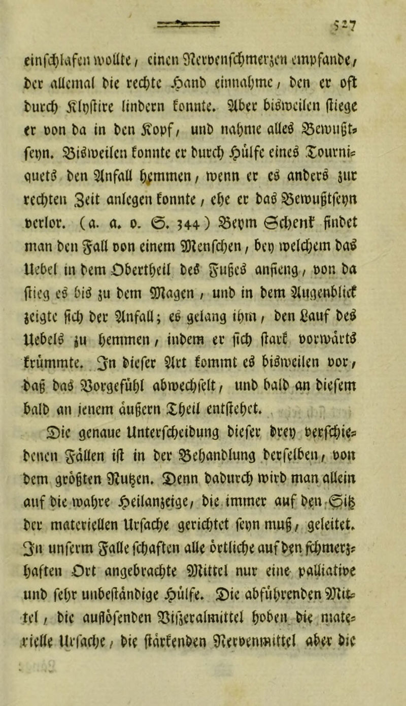 cinfc^lafcnivoilte, einen 9?cvüeiifd)mcrscit empfange, tcc allcinal Me rechte .^ant einnat;mc, t)cn er oft tuccö jvlpiiire Ilnbecn fonnte. Slbec biöincUcn lliegc et pon ba In ben Ä'opf/ unb nabnie alleö gewußt* fepn. 53iö>üeUen fonnte et burd) ^ülfc elne^ XoiitnU quetö ben 3lnfnU b^tnmen / wenn et cö anbetö jut redeten 3dt anlegen fonnte / cbe et baö ^etpuitfepn perlot. (a. a. o. 0. u+) @d)enf ftnbet man ben 5<^(l oon einem SHenfdxn, bep ipeld;em ba^ Hebel m bem öbettbeil beö anjieng / pon ba fiicq CO biö ju bem SJlaqen , unb in bem 3tuqenblicf jeiqtc fid; bet Einfall; eö uelang it>m, ben ßauf be^ Uebelö iu bemmen, inbem et ficb flatf potmdtt^ frümmte. biefet 5ltt fommt eö biömeilen Pot / bap bn^ JÖotgefübl abmecbielt, unb halb an biefem halb an jenem dugetn Xbdl enthebet. S)ie genaue Untetfebeibung biefet btep Perfebies benen Snötn i(l in bet 53ebanblung betreiben, pon bem größten 9?ubcn. S)enn babutcb wirb man allein aufbietpabre ^eilanjeige, bie.immer aufben:0i^ bet materiellen Utfacbe geridjtct fepn mug, geleitet. 3n unfetm gälte febaften alle öttlicbe auf ben fcbntetj? haften Ott angebtaebte 9)littcl nur eine paüiatipe unb febt unbelidnbige .^lilfe. 5)ic abfiibtenben 9Jtitf tel / bie augöfenben ^öifsetalmittel hoben bie tiJ^tes tielle UtfadK / bie fldtfenben 9veepeni«tttel aber bie