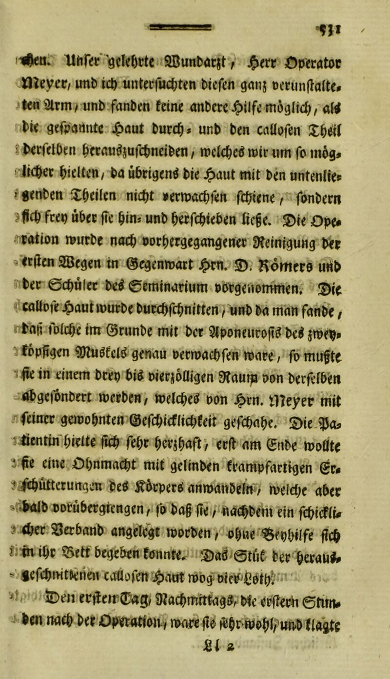ii^a. Hhf«' 'gcleöttc SBunbacst / Öperatoc Oleyec/ imb icp untcrfuc^jten tiefen ganj oecimllalte* tenSirm/ unb fanben feine anbetc ^ilfc ni69lici;, a(^ bie gefpartiite J^aut burcO* unb ben cciUofcn Xbeif Jberfeiben betnii^jufcbneiben / welc^eP mir um fo m6g» ’ lic&ec hielten/ ba übrigen^ bie 4)aut mit ben untenlie* f genben X^tikn niefjt »ermaebfen fdjiene f fonbem ‘ ficb feep übet ftc bin* unb b«fcb«ben liege. ®ie Ope* tation nmrbc nach norbergegangenet DIeinigung bet »ecflen 2Begen in ©egenmatt 3). Kömeto u«b bet 0cbü(ec bc^ 0eminarium Pbrgeuommen. S)jc '.'callDfe 4)aut mürbe butebfebnitten t unb ba man fanbe / bnfi folcbe im ©runbe mit ber 3lponeuroft^ be^ jme^» j fop^gen «öluöfcl^ genau »etmaebfen mare / fn mitfte : fr: in einem bcep bi^ nierjofligen Sfautp Pon berfelb'eti ubgefrnbert metben, melcbeö pon ^rn. meyer nirt feinet gemobnten ©efcbicflicbfeit gefebabe. S)le «Poa Üentin bitlte fteb febt bctjbnff / ttff am ©nbe moöte 3 fie eine Obnmacbt mit gelinben frampfactigen gt« itjfrbüttcrungen beö jfürperö anmatibelm/ meicbe aber *r.b<Ub ootübcrgrengen, fr bag (te,/ «aebbem ein fcbicfli# ^ <bcc SJerbanb angelegt morben, obue iSepbilfe geb j:; övibP ©ett begeben fönnte. 3)«d>@tüe bet betaut* ^ gefcbmtterien caflofen 4)ant roog oieif'^Ptb^' ■>t. iDen erfrem 0«g, SRacbmitfag®, Me erffet^ etim* ben naeb bet Operatian» mare |te frbt^obl/'nnb f tagte U i