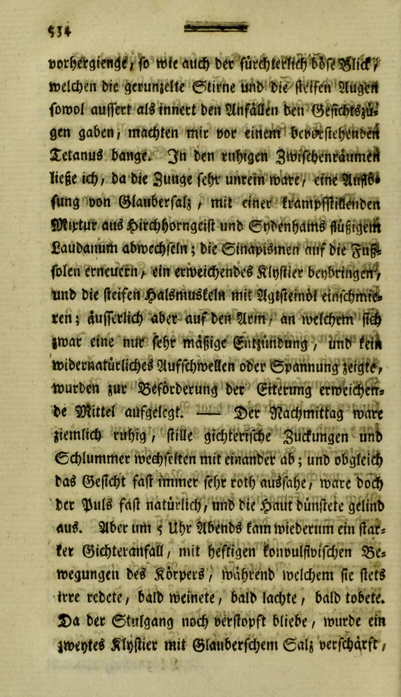 fo tt5{e öU(^| bet toelcben bte gwunjcite Stirne uAb ’bie ft^lfcn Slu^Ä fomol auffett dl tnriett ben SlIifdQ^n ben'^tftcHljfS» gen gaben, machten tufe »ot «itted: bchdifiebenbeft Jetanul bange. 3fn ben tubigett ^wff^benrdumeÄ liege icb, ba bte Suuge febt unrein mote, efne SlrtflBi fung öon ©laaberfalj, mit einet leampflliflklUbett fOltttur aul^Mtcbborngeifi unb ©nbenbdmi flugigeilt £aubaiiuth abnjccbfeln; bte ©inapilmen' auf bie folen erneucrh t ein etintitbenbel ^(nfiier benbringen^, ltnb bie ftetfen J^tallmuüetn mit 5igtflern6l eirifebmti ten} duffetlid) aber auf bett Stern, an rnefebtin’ imac eine mit febt mdgige ^atjtmbung > imb ^eilk toibecnatücljcbel Stuffebweßen ober Spannung jeigfe^, mürben jue Söeförberung ber Sitetung erm^itbetts =bc SÄittef aufgelegt. ^— S)er ?yjlacbtnittag mote jiemficb rubig, {litte gfebtertfebe' Suefungen unb ©cblummet medbfeften mit einanb'er ab; unb obgleiib bal ©eßdt faß immerTebr rotb aulfabe, mate boeb bet ^ufl frtß natürltcb, nnb bie :^aut bünßete gelinb «ul. 3lbet um Ubr Slbenbl fdm mieberum ein ßar« !er ©iebteronfaß, mit befrigen ifommlßoifcben ^e* megungen bei Äorperl^ tpdbrenb mclcbem ße ßcti irre rebete, baib ipeinete, balb lacbtc, bafb tobete. S)a ber ©tulgang noch terßopft bliebe, mürbe ein imeotel ^Ibßiec mit ©lauberfebem Sali petfebgrft/