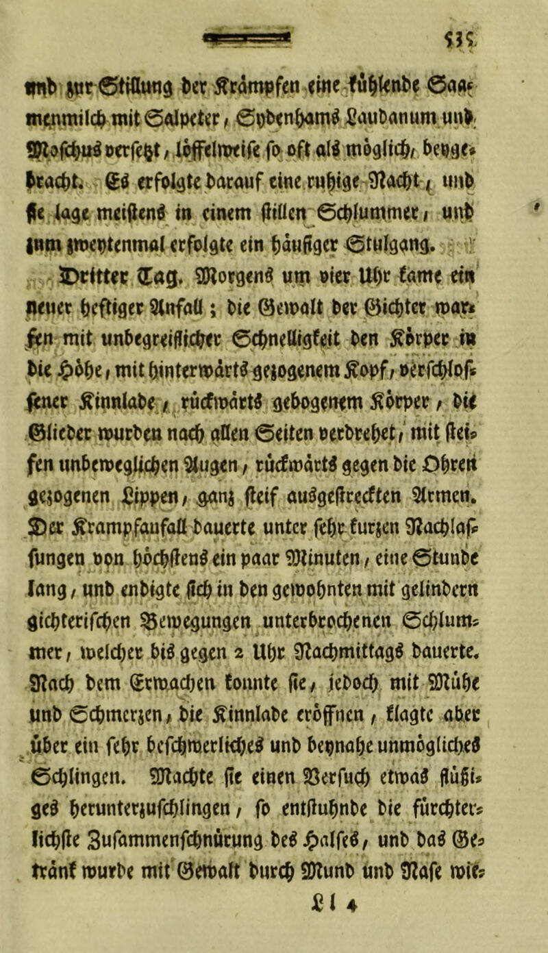 itir StiHmiö tcr ÄC(Sm|)fen «ine fu^knlie ©aa* !n<;nmjlc^> tnit0alp<t«t; 0Ob<n&<im^ £aubanum u«>; «Wo^u^öcrfeöt/ loffdnwlfc f(>oft alf möglich/ beuge* Mcbt. gä erfolgte bacauf eine rubtge Ülacbt uitb fic luge metflen^ in einem üiücn 0cb(ummerf ut^ |nm imeutenmol erfolgte ein häufiger 0tnlgang. >' JDrlttec (Tag, SWorgenS um »Icr Ui)t lame ein «euer heftiger Slnfnü; bie ©ewolt ber ©iebter »par» len mit unbegreifltcber 0(hne(llgfeit ben Körper in bie J^bbe I mit (jintertpdrt^ gelogenem Äopf/ oerfchlof* fener Äinnlabe / rücfjpdtW gebogenem Körper / bie ©lieber mürben noch nUen 0eiten oerbrebet/ mit (tei* fen «nbeweglicben ^ugen / tuefmdeti gegen bie Obren gesogenen Sippe«; gonj (teif ouägcflcecften Sternen. S)cr ^rampfaufaß bauerte unter febr furjen 3?acb(af* fungen Pon bncbfteni ein poar SOlinuten, eine @tunbe lang, unb enbigte (icb in ben gewohnten mit gclinbcrn giebterifeben Bewegungen unterbroebenen 0cblums mer; welcher hingegen 2 Ubr ÜZacbmittagö bauerte, atacb bem Srwacben tonnte (ie; jeboeb mit SDtube jinb 0cbmcricn; bie Äinnlabc eröffnen , flagtc aber über ein febr befcbwerlkbe^ unb bepnabe unmög(id>ed 0cbIingcn. ÜJlacbte jie einen Söerfueb etwaä flugi» ged berunterjufcblingen, fo entjlubnbe bie fürebter* licbüe Sufammenfebnürung bed J^alfed; unb bad ©e* trdnt würbe mit ©ewalt bureb 9)lunb imb 9tafe wie? S1 4
