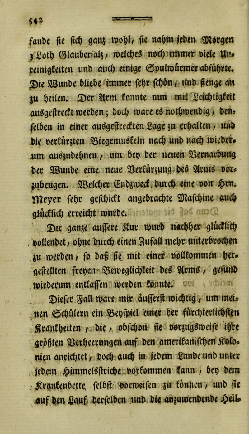 fante fte ganj f« na^>m jc&m sDldtgtn 5iJcit^ ©laubccfals^ noch titiowt öiele U«* winidfeitcn uni» auch einige ©pulroficra« obfübrt«. 3)ie SSunbe bliebe immer febr febön/ ttab ^enge m ju heilen. S)er 3ttm fonnte nun mit Jßci<btigfeit ou^geiicecft werben; boeb wäre el notbwenbig > ben» felbcn in einet auögefireeften Sage ju erboiten, unb bie bcttürjten 53iegemu^£eln nach unb nach wicber* um auöiubebnen, um bep ber neuen Sßernarbung bcc Söunbe eine neue Sßerfürjung- beö Strmä oor* jubeugen. Sßeicbet SnbiWöf.bm'cb «ne oon tneyer febr gefebieft ongebraebte SÖlafebine auch glucflicb erreicht würbe. S)tc ganje äußere Äuv wurb neubho? ölnrfücb . üollenbet/ ohne bureb einen Sufall mehr tmterbroeben JU werben/ fo bag ße mit einer »ollEommen b«* geßellten frchen ^eweglicbfeit beö ?trmö / gefurtb wiebemm entlaßen werben öninte. S)iefet S'nll Ware mir dußerß wichtig / um mei» nen ©cbulern ein Sepfpiel ein« ber iüircbterlicbßin ^rantheiten / bie r obfebon ße borsugöweife ihU grpgten SJetheerungen auf ben amecifamfcbenÄofos nien anriebtet / boeb auch in febem Sonbe unb unter jebem jgjimmelößricbe, norfommen fann / bei) bcin / ^rgnCenbctte; felbß 'borweifen ju fbnncn / unb ßc 4uf beu 4)auf brrfeiben unb bie anjuwenbenbe ^>«1*