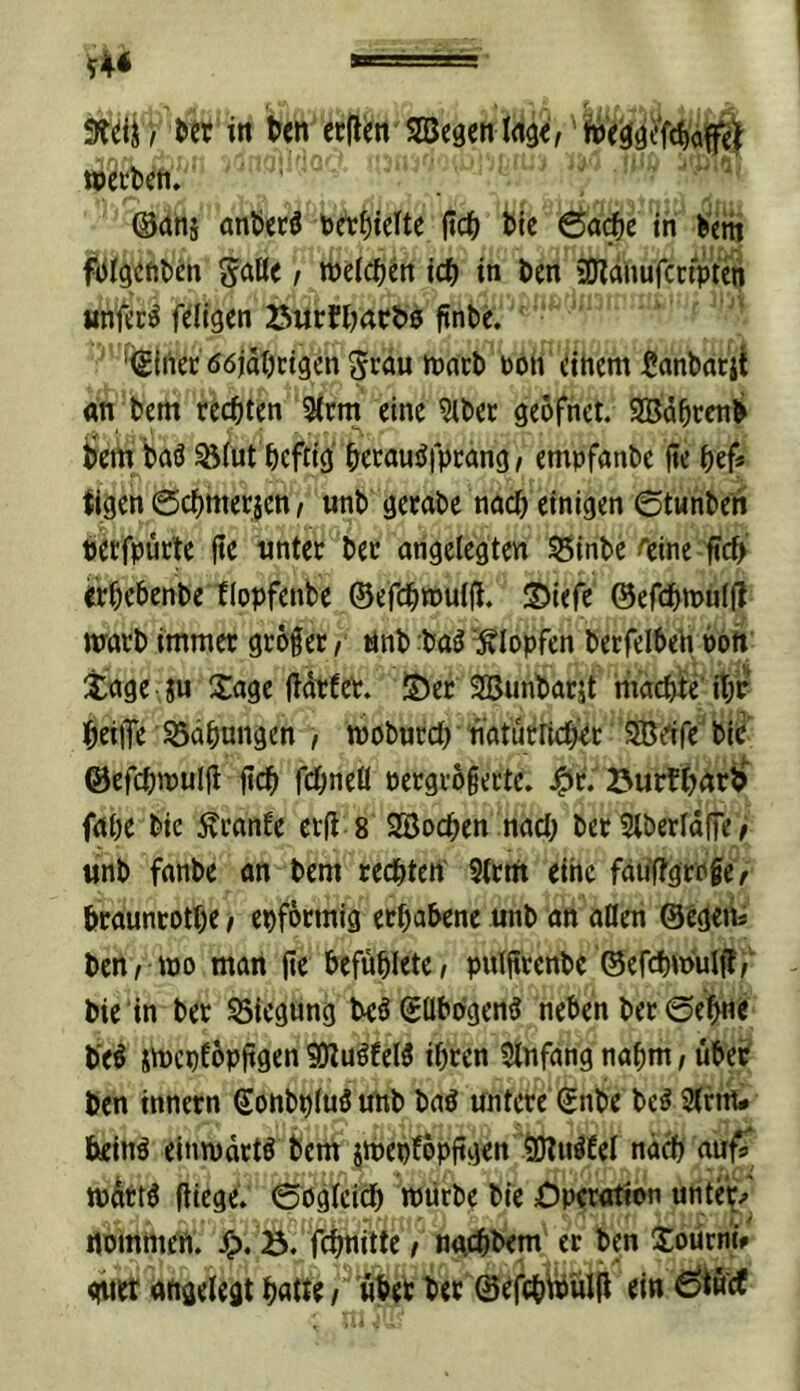 Srdi / m in ctflm wetbefi. ; ' ^ (Bah5 anbccö betitelte jicb bic Öfl^e in betn SöBe I welchen id) in bm aJlanufccÄn Hnfee^ fdigen 25wrbl)4Cb0 finbe. ' 'igiiiec ööjdbcigcn ibneb boh dticm ^anbatii an bem rechten 3(tm eine ^bee geofnet. Sdbcenb bem baö ^(ut heftig hecaus^fpeang, empfönbe üe hef* tigen ©chmerjen, unb getabe nach einigen ©tunben betfpucte fte «nter bec ongelegten 55inbe ^eine ffeb «hebenbe tlopfenbe ©efchrouifl. ©iefe @efchn>u(ü warb immer größer f i4nb :ba^ “Klopfen betfelbeh boft Xage ju Xage (Idrfeb. !5)er Söunbarjt machfe'ihr heijTe Sdhnngen / wöburch naturrtch^r SBrtfe' bie ©efchwulfl fich fchneü bergrögertc. Öurth(itb^ fahe bie Äranfe erfl 8 SBochen nach ber Stberldffe ^ «nb fanbe an bem redhten S(cm eine fau'ffgrpfer hraunrothe t epfoemig erhabene unb an aßen ©cgeit benrwo man ge befühlete/ pulgrenbc ©efchw'ulff,' bie in ber 55icgung beö ©ßbbgeng neben ber ©eh«^ beö SWcpEöpggen SJluöfeW ihren Slnfang nahm, über ben innern ©onbpiuöunb baö untere ©nbe bc^ Stritt# heinö einwärts bem jWebfopggen ?DluäfeI nd^ auf^ wdtt^ giegeV ©ogtcich würbe bie Operation unter/ noinmeft. ^). ö. fchnitte / na,chbem er ben Soürni# <iuer angelegt hntte/ über ber ©efch^^ülg ein Ö^uef