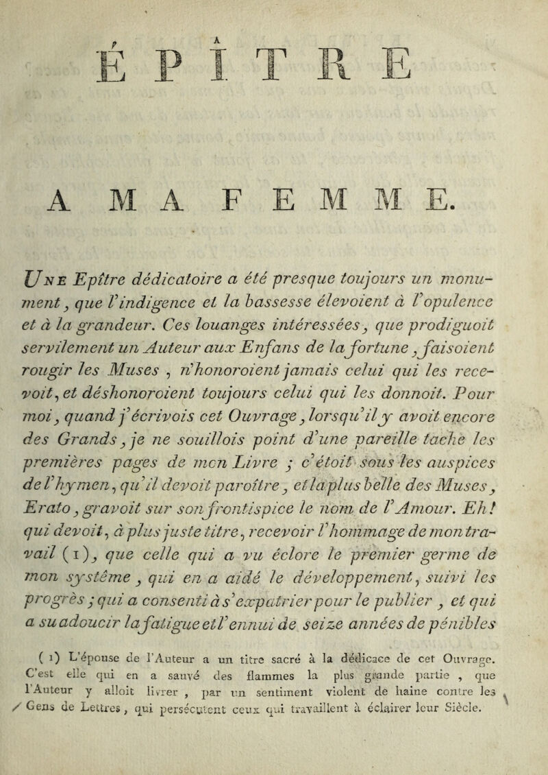 A MA FEMME. JJ NE Epitre dédicatoire a été presque toujoui's un monu- ment ^ que Vindigence et la bassesse élevoient à Vopulence et à la grandeur. Ces louanges intéressées^ que prodiguoit servilement un Auteur aux Enfans de laJortune ^ Jais oient rougir les Muses , n'honoroient jamais celui qui les rece- voit et déshonoroient toujours celui qui les donnoit. Pour moi y quand jAcriv ois cet Ouvrage Jorsqu il y avoit encore des Grands Je ne souillois point d’une pareille tache les premières pages de men Livre y c étoit sous les auspices deThymen.) qu il devait paroître^ etlaplushelle des Muses^ Erato y gravait sur sonjrontispice le nom de VAmour. Ehl qui devait., à plus juste titre., recevoir V hommage démontra- vail (i)^ que celle qui a vu éclore le premier germe de mon système ^ qui en a aidé le développement, suivi les progrès y qui a consenti à s’expatrier pour le publier ^ et qui a su adoucir laJatigueetV ennui de seize années de pénibles ( i) L’épouse de l’Auteur a un titre sacré à la dédicace de cet Ouvrage. C’est elle qui en a sauve des flammes la plus grande partie , que l’Auteur y alloit livrer , par u.n sentiment violent de haine contre les / Gens de Lettres , qui persécutent ceux qui travaillent à éclairer leur Siècle. \