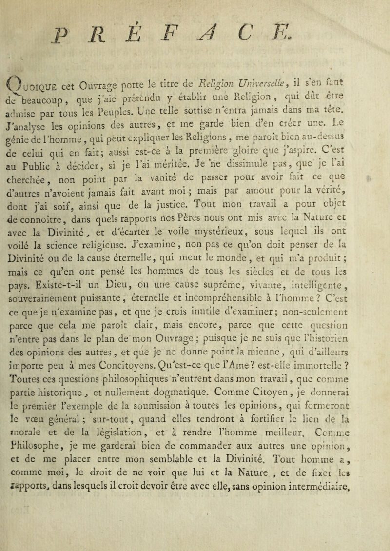 P R É F A C E. OuoiQUE cet Ouvrage porte le titre de Religion Universelle, il s’en fa dv^beaucoup, que j’aie prétendu y établir une Religion, qui dût et ut etia admise par tous les Peuples. Une telle sottise nUntra jamais dans ma tête, J analyse les opinions des autres, et me garde bien d’en créer une. Le pénie de l’homme, qui peut expliquer les Religions, m.e paroît bien au-dessus de celui qui en fait; aussi est-ce à la première gloire que j aspire. CU^st au Public à décider, si je Lai méritée. Je ne dissimule pas, que je l’ai cherchée, non point par la vanité de passer pour avoir fait ce que d’autres n’avoient jamais fait avant moi; mais par amour pour la vente, dont j’ai soif, ainsi que de la justice. Tout mon travail a pour objet deconnoître, dans quels rapports nos Pères nous ont mis avec la Nature et avec la Divinité, et d'écarter le voile mystérieux, sous lequel ils ont voilé la science religieuse. J’examine, non pas ce qu’on doit penser de la Divinité ou de la cause éternelle, qui meut le monde , et qui m’a produit ; mais ce qu’en ont pensé les hommes de tous les siècles et de tous les pays. Existe-t-il un Dieu, ou une cause suprême, vivante, intelligente, souverainement puissante, éternelle et incompréhensible à l'homme ? C’est ce que je n'examine pas, et que je crois inutile d’examiner; non-seulemient parce que cela me paroît clair, mais encore, parce que cette question n’entre pas dans le plan de mon Ouvrage ; puisque je ne suis que l’historien des opinions des autres, et que je ne donne point la mienne, qui d’ailleurs importe peu à mes Concitoyens. Qu'est-ce que l’Ame? est-elle immortelle ? Toutes ces questions philosophiques n’entrent dans mon travail, que comme partie historique , et nullement dogmatique. Comme Citoyen , je donnerai le premier l’exemple de la soumission à toutes les opinions, qui formeront le vœu général ; sur-tout, quand elles tendront à fortifier le lien de la morale et de la législation, et à rendre l’homme meilleur. Connue Philosophe, je me garderai bien de commander aux autres une opinion, et de me placer entre mon semblable et la Divinité. Tout hom.me a, comme moi, le droit de ne voir que lui et la Nature , et de fixer lea îapports, dans lesquels il croit devoir être avec elle, sans opinion intermédiaire.