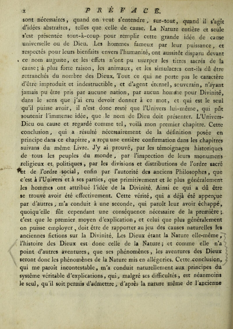 sont nécessaires, quand on veut s’entendre ^ sur-tout, quand il s’agit d’idées abstraites, telles que celle de cause. La Nature entière et seule s’est présentée tout-à-coup pour remplir cette grande idée de cause universelle ou de Dieu. Les boinmes fameux par leur puissance et respectés pour leurs bienfaits envers l’humanité, ont aussitôt disparu devant * ce nom auguste, et les effets nont pu usurper les titres sacrés de la cause; a plus forte raison, les animaux, et les simulacres ont-ils dû être retranchés du nom.brc des Dieux. Tout ce qui ne porte pas le caractère d’étre improduit et indestructible, et d’agent éternel, souverain, n’ayant jamais pu être pris par aueune nation, par aucun homme pour Divinité, dans le sens que q^ai cru devoir donner à ce mot, et qui est le seul qu’il puisse avoir, il n’est donc resté que l’Univers lui-même, qui pût soutenir Timmense idée, que le nom de Dieu doit présenter. L’ünivers- Dieu ou cause et regardé comme tel, voilà mon premier chapitre. Cette conclusion ^ qui a résulté nécessairement de la définition posée en principe dans ce chapitre, a reçu une entière confirmation dans les chapitres suivans du même. Livre. J’y ai prouvé, par les témoignages historiques de tous les peuples du monde, par l’inspection de leurs monumens jeligieux et. politiques, par les divisions et distributions de l’ordre sacré ^t de l’ordre social, enfin par l’autorité des anciens Philosophes, que c^est à rUnirers et à ses parties, que primitivement et le plus généralement les hommes ont attribué Tidée de la Divinité. Ainsi ce qui a dû être se trouvé avoir été effectivement. Cette vérité, qui a déjà été apperçue par d'autres., m’a conduit à une seconde, qui paroit leur avoir échappé, quoiqu'elle fût cependant une conséquence nécessaire de la première ; c’est que le premier moyen d'explication, et celui que plus généralement on puisse employer, doit être de rapporter au jeu des causes naturelles les anciennes fictions sur la Divinité. Les Dieux étant la Nature elle-même P; l’histoire des Dieux est donc celle de la Nature ; et comme elle n’a point d’autres aventures, que ses phénomènes, les aventures des Dieux seront donc les phénomènes de la Nature mis en allégories. Cette conclusion, • qui me paroît incontestable, m'a conduit naturellement aux principes du système véritable d'explications, qui., malgré ses difficultés, est néanmoins le seul, qu'il soit permis d’admettre, d'après la nature même de l'ancienne