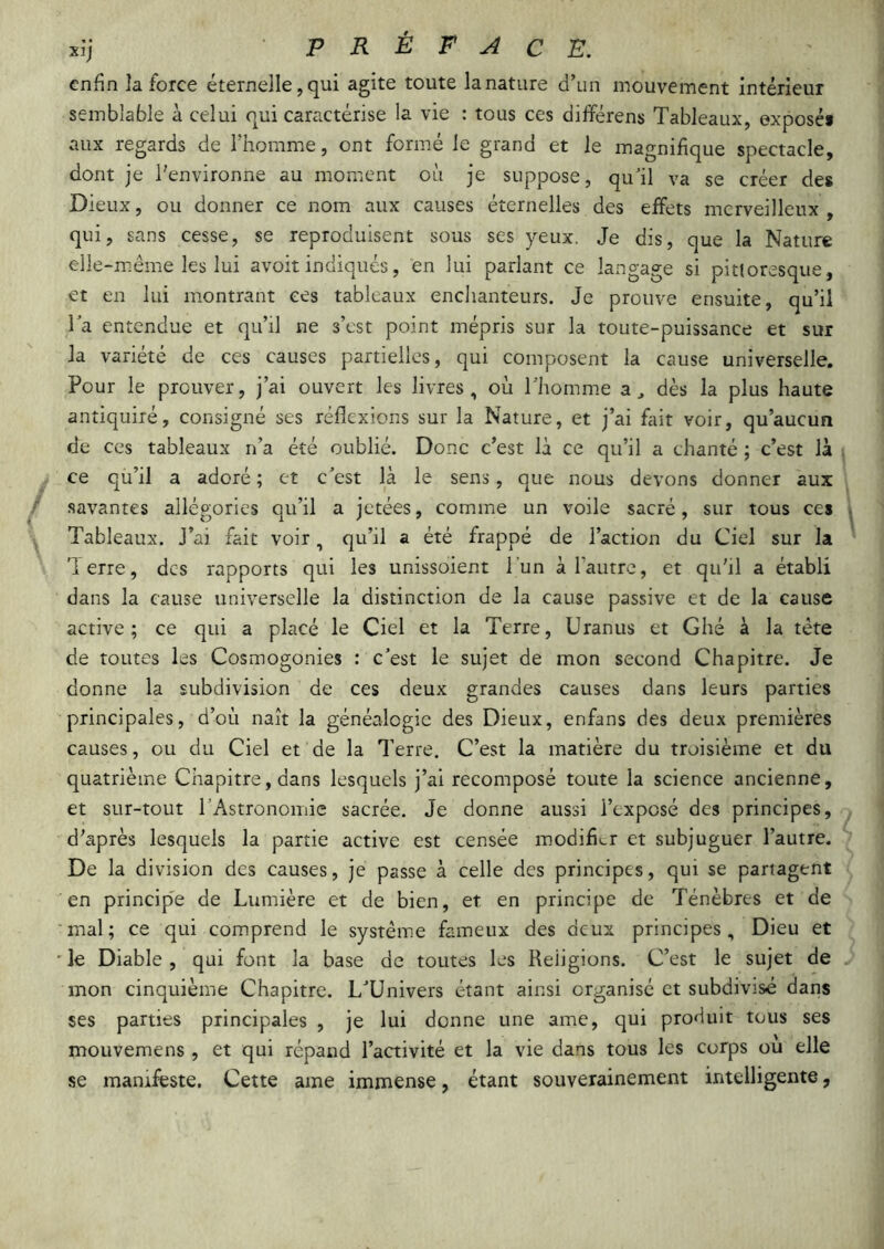 enfin la force éternelle, qui agite toute la nature d’un mouvement intérieur semblable à celui qui caractérise la vie : tous ces différens Tableaux, exposés aux regards de l’homme, ont formé le grand et le magnifique spectacle, dont je l’environne au moment où je suppose, quùl va se créer des Dieux, ou donner ce nom aux causes éternelles des effets merveilleux, qui, sans cesse, se reproduisent sous ses yeux. Je dis, que la Nature elle-même les lui avoir indiqués, en lui parlant ce langage si pittoresque, et en lui montrant ces tableaux enchanteurs. Je prouve ensuite, qu’il Ta entendue et qu’il ne s’est point mépris sur la toute-puissance et sur la variété de ces causes partielles, qui composent la cause universelle. Pour le prouver, j’ai ouvert les livres, où l'homme a, dès la plus haute antiquité, consigné ses réflexions sur la Nature, et j’ai fait voir, qu’aucun de ces tableaux n’a été oublié. Donc c’est là ce qu’il a chanté ; c’est là ce qu’il a adoré ; et c’est là le sens, que nous devons donner aux savantes allégories qu’il a jetées, comme un voile sacré, sur tous ces Tableaux. J’ai fait voir, qu’il a été frappé de l’action du Ciel sur la lerre, des rapports qui les unissoient l’un a l’autre, et qu'il a établi dans la cause universelle la distinction de la cause passive et de la cause active; ce qui a placé le Ciel et la Terre, Uranus et Ghé à la tête de toutes les Cosmogonies : c’est le sujet de mon second Chapitre. Je donne la subdivision de ces deux grandes causes dans leurs parties principales, d’où naît la généalogie des Dieux, enfans des deux premières causes, ou du Ciel et de la Terre. C’est la matière du troisième et du quatrième Chapitre, dans lesquels j’ai recomposé toute la science ancienne, et sur-tout rAstronomic sacrée. Je donne aussi l’exposé des principes, d'après lesquels la partie active est censée modifier et subjuguer l’autre. De la division des causes, je passe à celle des principes, qui se partagent en princip'e de Lumière et de bien, et en principe de Ténèbres et de mal; ce qui comprend le système fameux des deux principes. Dieu et ' le Diable , qui font la base de toutes les Religions. C’est le sujet de mon cinquième Chapitre. L’Univers étant ainsi organisé et subdivisé dans ses parties principales , je lui donne une ame, qui produit tous ses mouvemens , et qui répand l’aaivité et la vie dans tous les corps ou elle se manifeste. Cette ame immense, étant souverainement intelligente,