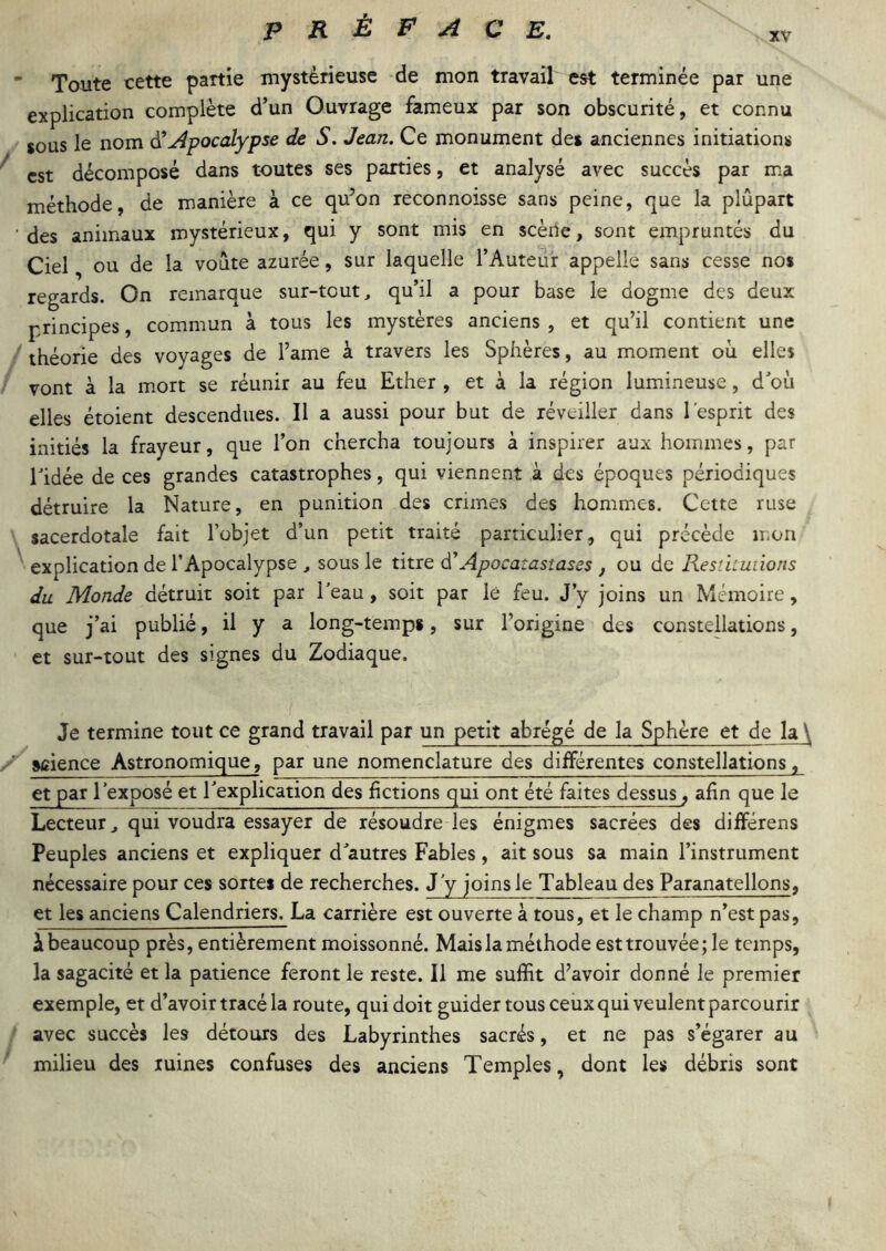 Toute cette partie mystérieuse de mon travail est terminée par une explication complète d’un Ouvrage fameux par son obscurité, et connu sous le nom Apocalypse de S. Jean, Ce monument des anciennes initiations est décomposé dans toutes ses parties, et analysé avec succès par ma méthode, de manière à ce qu’on reconnoisse sans peine, que la plupart des animaux mystérieux, qui y sont mis en seèilc, sont empruntés du Ciel ou de la voûte azurée, sur laquelle l’Auteur appelle sans cesse nos regards. On remarque sur-tout, qu’il a pour base le dogme des deux principes, commun à tous les mystères anciens , et qu’il contient une théorie des voyages de l’ame à travers les Sphères, au m.oment oii elles vont à la mort se réunir au feu Ether , et à la région lumineuse, d où elles étoient descendues. Il a aussi pour but de réveiller dans l'esprit des initiés la frayeur, que l’on chercha toujours à inspirer aux hommes, par ridée de ces grandes catastrophes, qui viennent à des époques périodiques détruire la Nature, en punition des crimes des hommes. Cette ruse sacerdotale fait l’objet d’un petit traité particulier, qui précède mon explication de l’Apocalypse , sous le titre d'Apocatastases , ou de Resthuiions du Monde détruit soit par l’eau, soit par lé feu. J’y joins un Mémoire, que j’ai publié, il y a long-temps, sur l’origine des constellations, et sur-tout des signes du Zodiaque. Je termine tout ce grand travail par un petit abrégé de la Sphère et de la \ science Astronomique, par une nomenclature des différentes constellations, et par l'exposé et l’explication des fictions qui ont été faites dessus, afin que le Lecteur, qui voudra essayer de résoudre les énigmes sacrées des différens Peuples anciens et expliquer d’autres Fables, ait sous sa main l’instrument nécessaire pour ces sortes de recherches. J’y joins le Tableau des Paranatellons, et les anciens Calendriers. La carrière est ouverte à tous, et le champ n’est pas, à beaucoup près, entièrement moissonné. Mais la méthode est trouvée; le temps, la sagacité et la patience feront le reste. Il me suffit d’avoir donné le premier exemple, et d’avoir tracé la route, qui doit guider tous ceux qui veulent parcourir avec succès les détours des Labyrinthes sacrés, et ne pas s’égarer au milieu des ruines confuses des anciens Temples, dont les débris sont