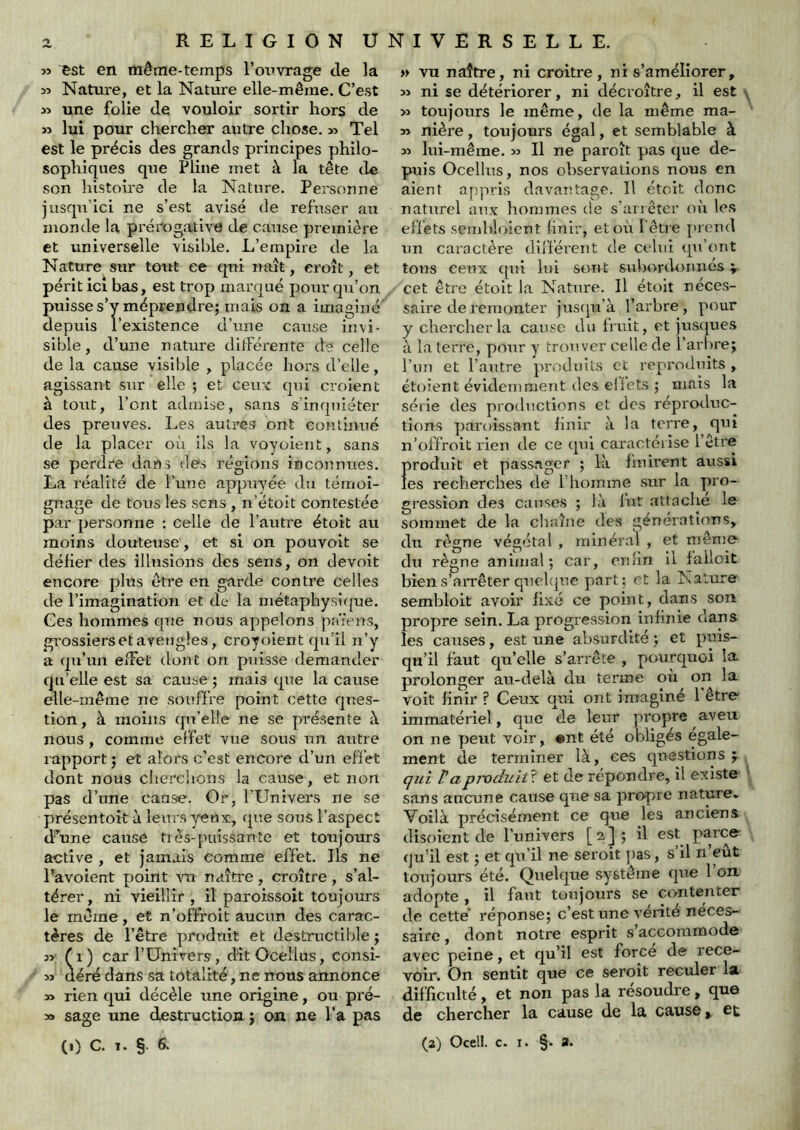 « est en même-temps l’otivrage de la 3î Nature, et la Nature elle-même. C’est >î une folie de vouloir sortir hors de » lui pour chercher autre chose. » Tel est le précis des grands principes philo- sophiques que Pline met à la tête de son histoire de la Nature. Personne jusqu’ici ne s’est avisé de refuser au monde la prérogative de cause première et universelle visible. L’empire de la Nature sur toitt ce qui naît, croît, et périt ici bas, est trop marqué pour qu’on puisse s’y méprendre; mais on a imaginé depuis l’existence d’une cause invi- sible, d’une nature ditFérente d? celle de la cause visible , placée hors d’elle, agissant sur elle ; et ceu'c qui croient à tout, l’ont admise, sans s’inquiéter des preuves. Les autres ont continué de la placer oii ils la voyoient, sans se perdre dans des régions inconnues. La réalité de Tune appuyée du témoi- gnage de tous les sens , n’étoit contestée par personne : celle de l’autre étoit au moins douteuse , et si on pouvoit se délier des illusions des sens, on devoit encore plus être en garde contre celles de l’imagination et de la niétaphysi(|ue. Ces hommes que nous appelons païens, grossiers et aveugles, croyoient qu’il n’y a qu’un elFet dont on puisse demander qu’elle est sa cause ; mais que la cause elle-même ne souffre point cette ques- tion, à moins qu’elle ne se présente k nous , comme effet vue sous un autre rapport ; et alors c’est encore d’un effet dont nous chereiions la cause, et non pas d’une canse. Or, l’Univers ne se présentoit à leurs yeux, que sous l’aspect d’une cause très-puissante et toujours active , et jamais comme effet. Ils ne l’avoient point vu naître , croître , s’al- térer, ni vieillir , il paroissoit toujours le même, et n’offroit aucun des carac- tères de l’être produit et destructible ; 5î fl) carTUnivers, dîtOcellus, consi- » aéré dans sa totalité, ne nous annonce » rien qui décèle une origine, ou pré- as sage une destruction ; on ne l’a pas » vu naître, ni croître, ni s’améliorer, » ni se détériorer, ni déci'oître, il est y >3 toujours le même, de la même ma- ss nière, toujours égal, et semblable à SS lui-même. s> Il ne paroît pas que de- puis Ocellus, nos observations nous en aient appris davantage. Il étoit donc naturel anx hommes de s’aricter où les effets sembloient hnir, et où l'être prend un caractère différent de celui qu’ont tous ceux qui lui sont subordonnés v cet être étoit la Nature. Il étoit néces- saire de remonter jnstpi’à l’arbre, pour y chercher la cause du Ijuit, et jnsques à la terre, pour y trouver celle de l’arbre; l’un et l’autre produits et reproduits , étoient évidemment des ellets ; mais la série des productions et des réproduc- tîons paroissant linir à la terre, qui n’offroit rien de ce qui caractérise l’être produit et passager ; là hnirent aussi les recherches de riioimne sur la pro- gression des causes ; là lut .attache le sommet de la chaîne des générations, du règne végétal , minéral , et même du règne animal; car, enlin il falloit bien s’arrêter quehjne part: et la Nature sembloit avoir fixé ce point, dans son propre sein. La progression infinie dans les catrses, est une absurdité ; et puis- qu’il faut qu’elle s’arrête , pourquoi la prolonger au-delà du terme où on la voit finir ? Ceux qui ont imaginé 1 être immatériel, que de leur propre aveu on ne peut voir, #nt été obligés égale- ment de terminer là, ces questions; çui Vapmduiû. et de répondre, il existe ' sans aucune cause que sa propre nature. Voilà précisément ce que les anciens disoîent de l’univers [a]; il ^st parce qu’il est ; et qu’il ne seroit pas, s’il n’eût toujours été. Quelque système que 1 on, adopte , il faut toujours se cantenter de cette réponse; c’est une vérité néces- saire, dont notre esprit s’accommode avec peine, et qu’il est force de rece- voir. On sentit que ce seroit reculer la d.ifficulté, et non pas la résoudre, que de chercher la cause de la cause > et