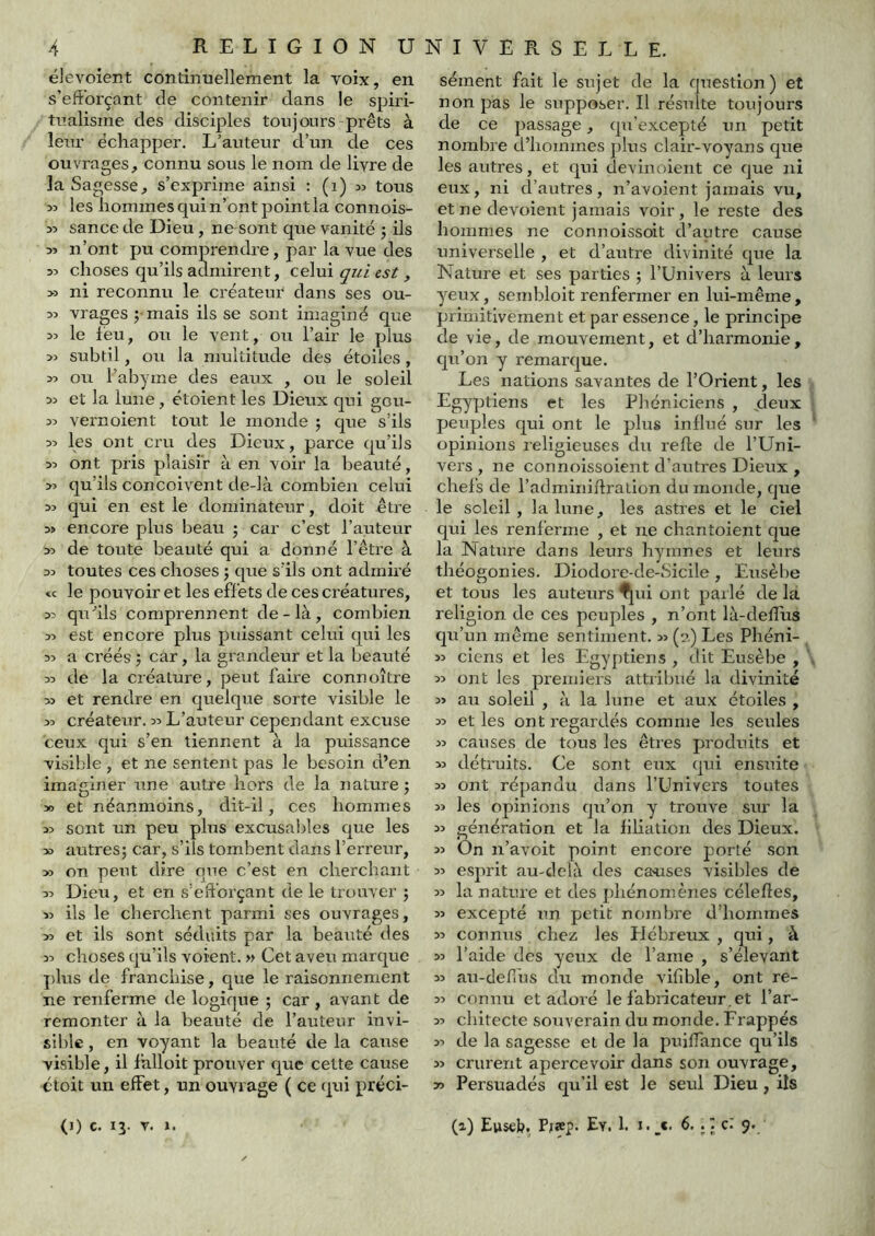 élevoient continuellement la voix, en s’efforçant de contenir dans le spiri- tualisme des disciples toujours-prêts à leur échapper. L’auteur d’un de ces ouvrages, connu sous le nom de livre de la Sagesse, s’exprime ainsi : (i) tous >5 les iaommes qui n’ont point la connois- 35 sance de Dieu, ne sont que vanité j ils 35 n’ont pu comprendre, par la vue des 33 choses qu’ils admirent, celui qui est , >3 ni reconnu le créateur dans ses ou- 33 vrages ; mais ils se sont imaginé que 33 le leu, ou le vent, ou l’air le plus 33 subtil, ou la multitude des étoiles, 33 ou halDyme des eaux , ou le soleil 33 et la lune, étoient les Dieux qui gcu- 33 vernoient tout le monde j que s’ils 33 les ont cru des Dieux, parce qu’ils 33 ont pris plaisir à en voir la beauté, >3 qu’ils conçoivent de-là combien celui 33 qui en est le dominateur, doit être 3> encore plus beau j car c’est l’auteur 33 de toute beauté qui a donné l’être à 33 toutes ces choses j que s’ils ont adrnii’é « le pouvoir et les effets de ces créatures, 33 qu^’ils comprennent de-là, combien 33 est encore plus puissant celiii qui les 33 a créés j car, la grandeur et la beauté 33 de la créature, peut fahe connoître 33 et rendre en quelque sorte visible le 33 créateur. 33 L’auteur cependant excuse ceux qui s’en tiennent à la puissance visible , et ne sentent pas le besoin d’en imaginer une autre hors de la nature j 30 et néanmoins, dit-il, ces hommes 33 sont un peu plus excusables que les 30 autresj car, s’ils tombent dans l’erreur, 33 on peut dire que c’est en cherchant 33 Dieu, et en s’efforçant de le trouver ; 33 ils le cherchent parmi ses ouvrages, 33 et ils sont séduits par la beaxité des 33 choses qu’ils voient. » Cet aveu marque plus de franchise, que le raisonnement ne renferme de logique ; car , avant de remonter à la beauté de l’auteur invi- sible , en voyant la beauté de la cause visible, il ihlloit prouver que cette cause étoit un effet, un ouvrage ( ce qui préci- (I) c. 13. T. l. sèment fait le sujet de la question ) et non pas le supposer. Il résulte toujours de ce passage, qu'excepté un petit nombre d’hommes plus clair-voyans que les autres, et qui devinoient ce que ni eux, ni d’autres, n’avoient jamais vu, et ne dévoient jamais voir, le reste des hommes ne connoissoit d’autre cause universelle , et d’autre divinité que la Nature et ses parties ; l’Univers à leurs yeux, sembloit renfermer en lui-même, primitivement et par essence, le principe de vie, de mouvement, et d’harmonie, qu’on y remarque. Les nations savantes de l’Orient, les Egyptiens et les Phéniciens , jdeux peuples qui ont le plus influé sur les opinions leligieuses du refie de l’Uni- vers , ne connoissoient d’autres Dieux , chefs de l’adminiflralion du monde, que le soleil, la lune, les astres et le ciel qui les renferme , et ne chantoient que la NaUire dans leurs hymnes et leurs théogonies. Diodore-de-Sicile, Eusèbe et tous les auteurs ^ui ont parlé delà religion de ces peuples , n’ont là-deflus qu’un même sentiment. 33 (?,) Les Phéni- 33 ciens et les Egyptiens , dit Eusèbe , 33 ont les premiers attribué la divinité 33 au soleil , à la lune et aux étoiles , 33 et les ont regardés comme les seules 33 causes de tous les êtres produits et 33 détruits. Ce sont etix qui ensuite 33 ont répandu dans l’Univers toutes 33 les opinions qu’on y trouve sur la 33 génération et la filiation des Dieux. On n’avoit point encore porté son 33 esprit au-delà des causes visibles de 33 la nature et des phénomènes célefles, 33 excepté un petit nombre d’hommes 33 connus chez les Elébreux , qui, à 33 l’aide des yeux de l’ame , s’élevant 33 au-defius du monde vifible, ont re- 33 connu et adoré le fabricateur.et l’ar- 33 chitecte souverain du monde. Frappés 33 de la sagesse et de la puiffance qu’ils 33 crurent apercevoir dans son ouvrage, 33 Persuadés qu’il est le seul Dieu, ils (a) Euseb. Pfîcp. Ey. 1. i._c. 6.c: 9.