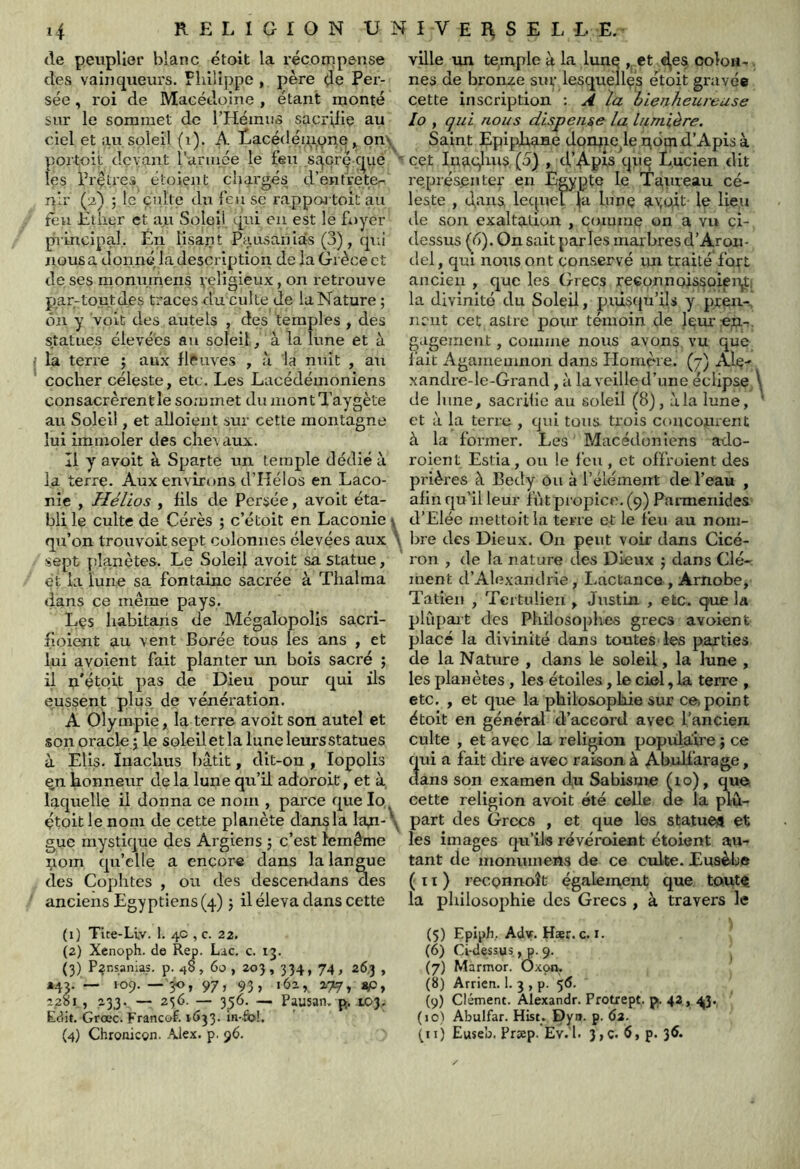 de peuplier blanc étoit la récompense des vainqueurs. Flilüppe , père de Pei- sée, roi de Macédoine , étant monté sur le sommet de THémus sacrillç au ciel et au soleil (iL A Lacédéiuone . on\ portoit (levant l armce le teii sa^crç c|ue les rrçtres éloieiit chai'gés d’entrete- nir (2) j l_e culte diT leu se rappoj toitau ten Èilier et au Soleil qui en est le Fuyer principal. En lisant P,c!,u.saniâs (3), qui nous a donne la description de la Grèce et de ses momnnens 1,'çligieux, on retrouve par-tout des traces du culte de la Nature ; on y volt des autels , des temples , des statues élevées au soleil, à la lune et à la terre 5 aux llPaves , à la nuit , au cocher céleste, etc. Les Lacédémoniens consacrèrent le sommet du montTaygète au Soleil, et alloient sur cette montagne lui immoler des chevaux. Il y avoit à Sparte un temple dédié à la terre. Aux environs d’Hélos en Laco- nie , Hélios , fils de Persée, avoit éta- bli le culte de Cérès ; c’étoit en Laconie \ qu’on trouvoit sept colonnes élevées aux \ sept planètes. Le Soleil avoit sa statue, et la lune sa. fontaine sacrée à Thalma dans ce même pays. Lçs habitaris de Mégalopolis sacri- fioient au vent Borée tous les ans , et lui ayoient fait planter un bois sacré ; il i:i'étoit pas de Dieu pour qui ils eussent plus de vénération. A Olympie, la terre avoit son autel et son oracle 5 le soleil et la lune leurs statues à Elis. Inachus bâtit, dit-on , lopolis ^n honneur de la lune qu’il adoroit, et à, laquelle il donna ce nom , parce quelo çtoit le nom de cette planète dans la Ian-\ gue mystique des Arglens ; c’est lemême ^lom qu’elle a encore dans la langue des Copiâtes , ou des descend ans des anciens Egyptiens (4) j il éleva dans cette (1) Tite-Liv. 1. 40 , c. 22. (2) Xenoph. de Rep. Lac. c. 13. (3) P?nsania.s. p. 48, 60 , 203,334, 74, 26,3 , *43.— 109.— jo, 97, 93, 162, 177» 2281, 233. — 256. — 356. — Pausan. p. 103. Edit. Grœc. Francof. i(>33- ifi-fe!, (4) Chroaicon. Alex. p. 96. ville tm temple à la lune , et ^es oolon-r. nés de bronze siu’ lesquéllçs étoit gravée cette inscription : A la bienheureuse lo , qui nous dispense la lumière. Saint Epiphaae donpe^le qôm d’Apis à cet luaglnis, (5) , d’Apis qn^ Lucien dit représenter en Egypte le Taureau cé- leste , d^ans lequel la lunç a';oft le lie.u de son exaltation , comme on a vu çi- dessus (6). On sait parles marbres d’Aron- del, qui nous ont conservé im traité fort ancien , que les Grecs reconnoissoien^) la divinité du Soleil, puiscju’ils y preu-, nnit cet astre pour témoin de leur «u-,. gagement, comme nous avons vu que fait Agamemnon dans Homère. (7) Ale^ xandre-le-Grand, à la veilled’une éclipse/ de 1 une, sacrifie au soleil (8), à la lune, et à la terre , qui tous trois coiiconrent à la former. Les Macédoniens ado- roient Estia, ou !e feu , et offroient des prières à Bedy Ou à l’élément de l’eau , afin qu’il leur fût propice. (9) Parmenides d’Elée mettoitla terre et le feu au noin- l)re des Dieux. On peut voir dans Cicé- ron , de la rature des Dieux ; dans Clé- ment d’Alexandrie, Lactance, Arnobe, Tatien , Tertulieii, Justin , etc. que la plûpait des Philosophes grecs avoient placé la divinité dans toutes les parties de la Nature , dans le soleil, la lune , les planètes, les étoiles, le ciel, la terre , etc. , et que la philosophie sur ce)point étoit en général d’accord avec l’ancien culte , et avec la religion populaire ; ce qui a fait dire avec raison à Abulfarage, dans son examen du Sabisme (lo), que cette religion avoit été celle de la plu- part des Grecs , et que les statue^ et les images qu’ils révéroient étoient au- tant de monumeiîs de ce culte. Eusèbe ( 11 ) reconnoît également que toiut^ la philosophie des Grecs , à travers le (5) Epijjh,. Adv. Hær. c. I. (6) Ci-dessus., p. 9. (7) Màrmor. Oxon, (8) Arrien. 1- 3 , p- 5<5- (9) Clément. Alexandr. Protrept. p. 42, 4|3., (lO) Abulfar. Hist. Dyn. p. 63. (tt) Ewseb. Prjep. Ev.'l. 3>c. p. 3^-