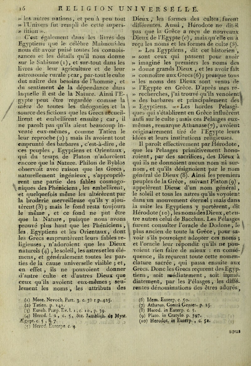 55 les .'lutres nations, et peu ;\ peu tout » rUnivers i’ut rempli île celte supers- x> litiou 55. G’est égaiemeiit dans les livres dés Egyptiens t|ue le célèbre Maluionides nous dit avoir puisé toutes les coniiois- sauces et les détails qu’il nous donne sur le Sabisme(i), et sur-tout dans les livres de leur agriculture et de leur astronomie rurale ;car, par-tout le culte dut naître des besoins de Diomine, et du sentiment de la dépendance dans laquelle il est de la Nature. Ainsi l’E- gypte ])eut être regardée connue la * inère do toutes les théogonies et la , source des licdons que les Grecs aCcueil- ■ lireiit et embellirent ensuite 5 car, il ne paroît })as qu’ils aient beaucoup in- venté eux-mêmes, comme Tatien le leur reproche (2.) ; mais ils avoient tout emprunté des barbares , c’est-à-dire , de ces peuples , Egyptiens et Orientaux , qui du temps de Platon n’adoroient encore que la Nature. Philou de Eyblos oljservoit avec raison <jue les Grecs , naturellement ingénieux , s’appropriè- rent ime partie des fables cosmogo- niques des Phéniciens , les embellirent, et quelquefois même les altérèrent par la broderie merveilleuse qu’ils y ajou- tèrent (3) ; mais le fond resta toujours le même , et ce fond ne put être que la Nature, puisque nous avons prouvé plus haut que les Phéniciens , les Egyptiens et les Orientaux, dont | les Grecs empruntèrent leurs fables re- ligieuses , n’adoroient que les Dieux naturels (4) , lesoleil, les astres et les élé- iTiens, et généralement toutes les par- ties de la cause universelle visible j et, en effet , ils ne pouvoient donner d’autre culte et d’autres Dieux que ceux qu’ils avoient eux-mêmes } seu- lement les noms , les attributs des Dieux , les formes des cultes lurent diiiéreiîtes. Aussi, Hérodote ne dit-il pas que la Grèce a reçu de nouveaux Dieux de l’Egypte (c-), mais qu’elle en a reçu les noms et les formes de culte (:>). 55 Les Egyptiens, dit cet historien , 55 sont ceux qui passent pour avoir >5 imaginé les premiers les noms des 55 douze grands Dieux , et les avoir fait 55 connoître aux Grecs (6) ; presque tous >5 les noms des Dieux sont venus de 55 l’Egypte en Grèce. D’après mes re- 55 recherches, j’ai trouvé qu’ils venoientk >5 des barbares et principalement des ^ 55 Egyptiens, cc • Les hordes Pelasgi- ques qui s’établirent en Grèce influèrent anifi sur le culte ; mais ces Pelasges eux- mêmes , remarque Athanase(7), avoient originairement tiré de l’Egypte leurs idées et leurs institutions religieuses. Il paroît effectivement par Hérodote, que les Pelasges primitivement hono- roient, par des sacrifices, des Dieux à qui ils ne donnoient aucun nom ni sur- nom , et qu’ils désignoient par le nom général de Dieux (8). Ainsi les premiei’S peuples de la Grèce, suivant Platon (9) , appelèrent Dieux d’un nom général, le soleil et tous les astres qu'ils voyoient dans un mouvement éternel ; mais dans la suite les Egyptiens y portèrent, dit Hérodote (10), les noms des Dieux, et en- tre autres celui de Bacchus. Les Pélasges furent consulter l’oracle de Dodone, le plus ancien de toute la Gi'èce , pour sa- voir s’ils pouvoient adopter ces noms j et l’oracle leur répondit qu’ils ne pou- voieiit rien faire de mieux : en consé- ils reçurent toute cette nomen- qui passa ensuite aux Grecs. Donc les Grecs reçurent desEgyp. tiens , soit médiatement , soit iiymé- quence, clature sacrée diatement. par les Pélasges les diffé- rentes dénominations des êtres adorés (1) More. Nevoch. Part. 3, c. 30 r p. 425* (2} Tatien. p. 141. (3) Euseb, Piæp. Ev. !. 1, c. i o , p. 39. (4) Hercd. '..2, c. 5, &c. Jamblich. dç Myst- Ægvpt. c. 5 , 7. ;<) Hcred. Eurerpî, c.-4. (6) Idem. Euterp, c. 50. (7) Athanas. Contra Gentc'. p. 23. (S) Harod. in Euterp. c. 3. (9) Plato. in Cratylo. p. 397. (10) Hcrodot. in Euterp. , c. sous