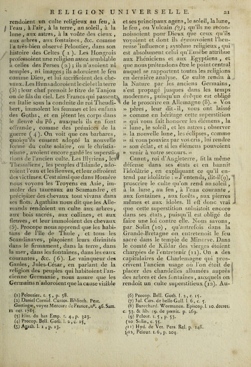 rendoient un culte religieux au feu, à l’eau, à l’air, à la terre, au soleil, à la lune, aux astres, à la voûte des cieux , aux arbres, aux fontaines, 8cc. comme l a très-bien ol)servé Peloutier, clans son histoire des Celtes ( i ). Les flongrois professoient une religion assez semblable H celles des Perses (2.) j ils n’avoient ni temples, ni images5 ils adoroient le feu comme Dieu, et lui sacrilioient des che- vaux. Les Huns adoroient le ciel et la terre (3) ; leur chef prenoit le titre de Tanjou ou de fds du ciel. Les Francs cjul passent. , en Italie sous la conduite du roi Theudi- bert, immolent les femmes et les eiiFans des Gotlis, et en jètent les corps dans le lleuve du Pô , auxcpiels ils en font Oifrande, comme des prémices de la guerre (4)- ces barbares, quoiciu’üs eussent adopté la nouvelle forme du culte solaire, ou le christia- nisme, avoient encore gardé les snpersti-, rions de l’ancien culte. Les Illyriens, les’» l'hessaliens , les peuples d’Islande, ado- roient l’eau et les fleuves, etleur.offroient des victimes. C’est ainsi que dans Homère nous voyons les Troyens en Asie, im- moler des taureaux au Scamandre , et précipiter des chevaux tout vivans dans scs flots. Agathias nous dit que les Alle- mands rendoient un culte aux arbres, aux bois sacrés, aux collines, et aux fleuves, et leur immoloient des chevaux (5). Procope nous apprend que les habi- tans de l’île de Thule , et tous les Scandinaves, plaçoient leurs divinités dans le firmament, dans la terre, dans la mer, dans les fontaines, dans les eaux courantes, &c. (6). Le vainqueur des Gaules, Jules-César, en parlant de la religion des peuples qui habitoient l’an- cienne Germanie , nous assure que les Germains n’adoroient que la cause visible (1) Peloutier. t. 5 , p. 58. (2) Daniel Cornid. Custos. Biblioth. Pest. Gottingæ, voyez Mercure de France, n^. 46. Sam. 12 oct. 1785. (3) Hist. du bas Emp. t. 4,p. 323. (4) Procop. Bell. GotL. 1. 2, ç. 25, (5) Agath. 1. 1 ,p. 13. et ses principaux agens, le soleil, la lune,, le feu, ou Vulcain f'jJ; qu’ils ne recon- noissoient pour Dieux que ceux qu’ils voyoient et dont ils éprou-v oient l’heu- reuse'influence ; système religieux, qui est absolument celui qu’Ensèbe attribue aux Phéniciens et aux Egyptiens , et que nous prétendons être le point central auquel se rapportent toutes les religions en dernière analyse. Ce culte rendu à la Nature par les anciens Germains, s’est propagé jusques dans les temps modernes, jmisqu’un évêque est obligé de le proscrire en Allemagne (8). » Vos » pères, leur dit-il, vous ont laissé comme en héritage cette superstition >3 qui vous fait honorer les élémens , la 33 lune, le soleil, et les astres ; observer 33 la nouvelle lune, les éclipses, comme 33 si vous pouviez par vos cris, lui rendre 33 son éclat, et si les élémens pouvoient >3 venir à votre secci^rs. 33 Canut, roi d’Angleterre, fit la même défense dans ses états et en bannit l’idolâtrie , en expliquant ce qu’il en- tend par idolâtrie ; 33 J’entends, dit-il(9), proscrire le culte qii’on rend au soleil, à la lune , au feu , à l’eau courante , aux fontaines , aux forêts , aux pierres mêmes et aux idoles. Il eft donc vrai J que cette superstition subsistoit encore dans ses e'tats , puisqu’il est obligé de faire une loi contre elle. Nous savons, par Solin (10) , qu’autrefois dans la Grande-Bretagne on entretenoit le feu sacré dans le temple de Minerve. Dans le comté de Kiidar des vierges éloient chargées de l’entretenir (i 1). Ün a des capitulaires de Charlemagne qui pros- crivent l’ancien usage où l’on étoit de > placer des chandelles allumées auprès des arbres et des fontaines , auxquels on rendoit im culte superstitieux (12). Au- (6) Ptocop. Bell. Goth. 1. 2, c. 15. (7) Jul. Cœs. de belle Gall. 1. 6 , c. 5. (8) Burechard. Wormanen. Episcop. 1. 10. decret» c. 33. & lib. iç. de pœnit. p. 269. (9) PeloMt. t. 5 , p. 53. (10 Solin, c. 35. pi) Hyd. de Vet. Pers. Rel. p. 14.8. ]p2^ Peiout. t. 6, p. 20a.