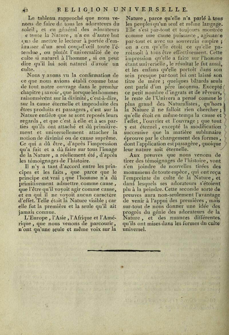 Le tableau rapproché que nous ve- nons de faij'e de tous les adorateurs du soleil , et ou général des adorateurs e toute la b'Iature , n’a eu d’autre but qu3 de mettre le lecteur à portée d’em- brajser d’un seul coup-d’oeil toute l’é- tendujc , ou plutôt l’universalité de ce culte si naturel à l’homme , si on peut dire qu’il lui soit naturel d’avoir un culte. Nous y avons vu la confirmation de ce que nous avions établi comme base de tout notre ouvrage dans le premier chapitre ; savoir, que lorsque les hommes raisonnèrênt sur la divinité, c’est-à-dire, sur la cause éternelle et improduite des êtres produits et passagers , c’est sur la Nature entière que se sont reposés leurs regards , et que c’est à elle et à ses par- ties qu’ils ont attaché et dû primitive- ment et universellement attacher la notion de divinité ou de cause suprême. Ce qui a dû être, d’après l’impression qu’a fait et a dCi faire sur tous l’image de la Nature , a réellement été , d’après les témoignages de l’histoire. Il n’y a tant d’accord entre les prin- cipes et les faits , que parce que le principe est vrai ; que l’homme n’a dû primitivement admettre comme cause , que l’être qu’il voyoit agir comme cause, et en qui il ne voyoit aucun caractère d’effet. Telle étoit la Nature visible ; car elle fut la première et la seule qu’il ait jamais connue. L’Europe , l’Asie , l’Afrique et l’Amé- rique , que nous venons de parcourir, n’ont qn’une seule et même voix sur la Nature , parce qu’elle n’a parlé à tous les peuples qu’un seul et même langage. Elle s’est par-tout et toujours montrée comme une cause puissante , agissante par-tout et avec un souverain empire ; on a cru cpi’eile étoit ce qu’elle pa- roissoit à tous être effectivement. Cette impression qu’elle a faite sur l’homme étant universelle, le résultat le fut aussi, et les enfans qu’elle portoit dans son sein presque par-tout lui ont laissé son titre de mère ; quelques bâtards seuls ont parlé d’un père inconnu. Excepté ‘ ce petit nombre d’ingrats et de rêveurs, le reste de l’Univers a pensé comme le plus grand des Naturalistes, qu’hors i la Nature il ne falloit rien chercher ; | qu’elle étoit en même-temps la cause et l’effet, l’ouvrier et l’ouvrage ; que tout y est éternel , excepté la modification successive que la matière sublunaire éprouve par le changement des formes , dont l’application est passagère, quoique leur nature soit éternelle. Aux preuves que nous venons de tirer des témoignages de l’histoire, vont s’en joindre de nouvelles tirées des monumens de toute espèce, qui ont reçu l’empreinte du culte de la Nature, et dans lesquels ses adorateurs s’étoient jjlu à la peindre. Cette seconde sorte de preuves aura non-seulement l’avantage de venir à l’appui des premières , mais sur-tout de nous donner une idée des Çrogrès du génie des adorateurs de la fature , et des nuances différentes qu’ils ont mises dans les formes du culte universel.