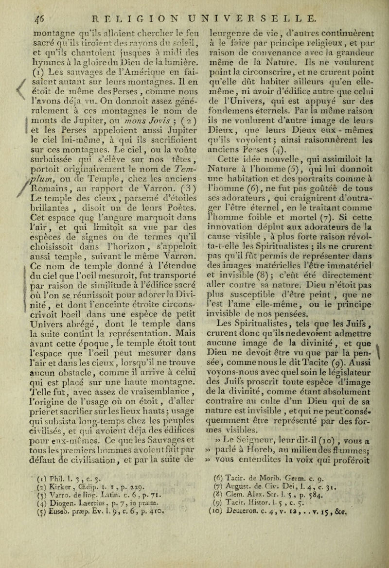 montagne qu’ils alloient chercher le feu sacré qu ils tiroient des rayons du seleii, et qn’üs chantoient jnsques à midi des hymnes à lagloiredu Dieu de la lumière, (i) Les sauvages de l’Amérique en fai- / saîcnt autant sur leurs montagnes. Il en étoit de meme des Perses , comme nous l’avons déjà viu On donnoit assez géné- ralement à ces montagnes le nom de J monts de Jupiter, ou nions Jovis ; ( a ) j et les Perses appeloient aussi Jupiter le ciel Ini-mème, à qui ils sacrifioient sur ces montagnes. Le ciel, ou la voûte surbaissée qui s’élève sur nos têtes, portoit originairement le nom de Tent- /plum, ou de Temple, cliez les anciens Romains, au rapport de Varron. (.J) I^e temple des deux , parsemé d’étoiles brillantes , disoit un de leurs Poètes. Cet espace quç l’augure marquoit dans Pair, et qui Irmitoit sa vue par des espèces de signes ou de termes qu’il cholsissoit dans l’horizon, s’appeloit aussi temple, suivant le miême Varron. I Ce nom de temple donné à l’étendue % du ciel que l’oeil mesuroit, fut transporté par raison de similitude à l’édifice sacré -î où l’on se réunissoit pour adorer la Divi- I nité, et dont l’enceinte étroite circons- crivoit l’oeil dans une espèce de petit Univers a])régé, dont le temple dans la suite contînt la représentation. Mais avant cette époque, le temple étoit tout Pespace que l’oeil peut mesurer dans Pair et dans les deux, lorsqu’il ne trouve aucun obstacle, comme il arrive à celui qui est placé sur une haute montagne. Telle fut, avec assez de vraisemblance , Porigine de l’usage où on étoit, d’aller prieret sacrifier sur les lieux hauts; usage qui subsista long-temps cliez les peuples dvilisés, et qui avoieut déjà des édilices jîour eux-nifmes. Ce (jue les Sauvages et tous les premiers hommes avoientfait par défaut de civilisation, et par la suite de leurgenre de vie , d’autres continuèrent à le faire ]iar ]irincipe religieux, et par l’aison de convenance avec la grandeur même de la Nature. Ils ne voulurent point la circonscrire, et ne crurent point qu’elle dût habiter ailleurs qu’en elle- même, ni avoir d’édillce autre que celui de l’Univers, qui est ayipuyé sur des fondemens eternels. Par la même raison, ils ne voulurent d’autre image de leurs Dieux, que leurs Dieux eux - mêmes qu’ils voyoient; ainsi raisonnèrent les anciens Per’ses (4). Cette idée nouvelle, qui assimiloit la Nature à l’homme (5), qui lui donnoit une habitation et des portraits comme à l’homme (6), ne fut pas goûtée de tous ses adorateurs , qui craignii’ent d’outra- ger l’ètre éternel, en le traitant comme l’homme foible et mortel (7). Si cette innovation déplut aux adorateurs de la cause visible , à plus forte raison révol- ta-t-elle les Spiritualistes ; ils ne crurent pas qu’il fût permis de représenter dans des images matérielles l’êtie immatériel et invisible (8) ; c’eût été directement aller contre sa nature. Dieu n’étoitpas plus susceptible d’être peint , que ne l’est l’ame elle-même, ou le principe invisible de nos pensées. Les Spiritualistes, tels que les Juifs , crurent donc qu’ils nedevoient admettre aucune image de la divinité , et que i Dieu ne de voit être vu que par la pen- ! sée, comme nous le dit Tacite (9). Aussi voyons-nous avec quel soin le législateur des Juifs proscrit toute espèce d’image delà divinité, comme étant al)Solument contraire au culte d’un Dieu qui de sa ranjre est invisible , et qui nepeut'consé» quemment être représenté par des for- mes visii)les. w Le Seigneur, leur dit-il (10) , vous a parlé à Horeb, au milieu des fl iinines; M vous eiilendites la voix qui proféroit (il rh'i. i. 3, c. 3. (a) Kirker , (Scip. î. T , p. 719. (3) \^arrc>. de linp. Latin, c, 6 ,. p. 71* (4) Diogen. Laerrius, p. 7, in prxm. (5) Euseb. præp. Ev. 1. 9, c. 6, p. 410. (6) Tacir. de Morih. Gcrm. c. 9, (7) August. de ('!v. Dei, 1. 4, c. 31, (8) Clem. Alex. Srr. 1. 5 , p. 384. (9) Tacir. Histor. 1- 5 , c. 5. (10) üeuteroR. c. 4 , v. la , . . v. 15 , &c.