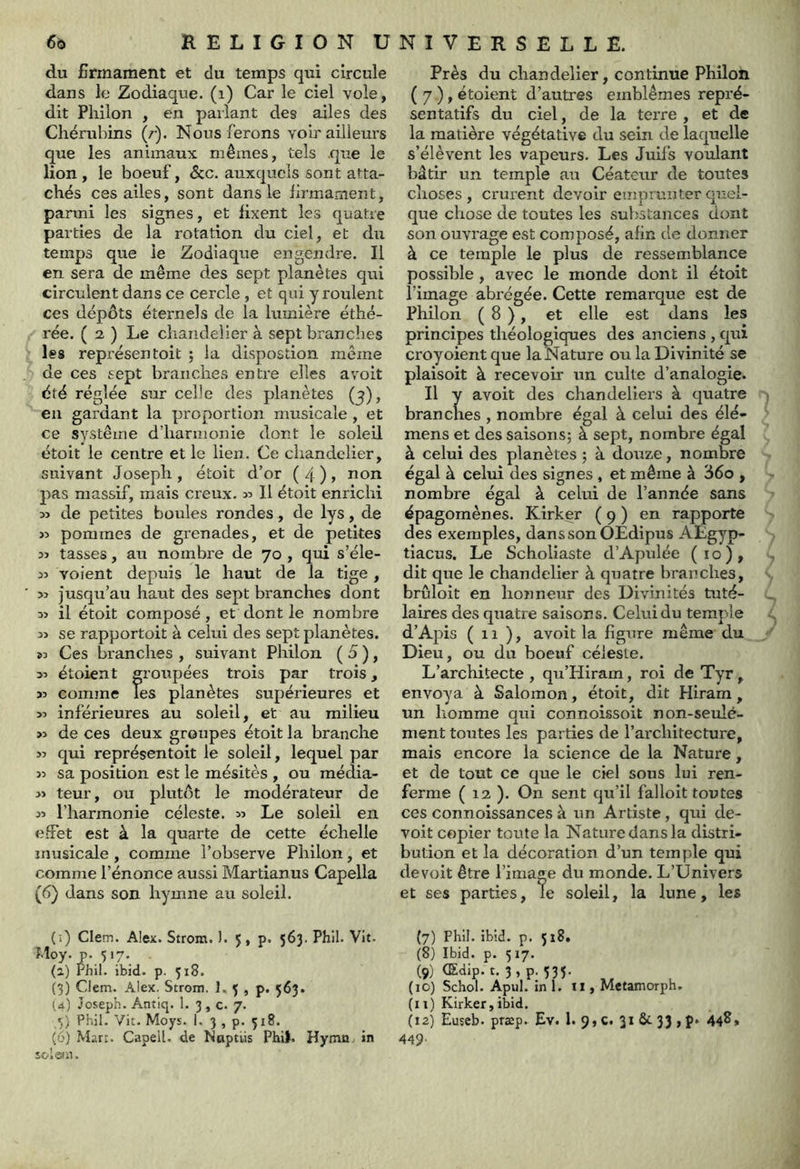 du Ermament et du temps qui circule dans le Zodiaque, (i) Car le ciel vole, dit Philon , en parlant des ailes des Chérubins (r). Nous ferons voir ailleurs que les animaux mêmes, tels que le lion , le boeuf, &c. auxquels sont atta- chés ces ailes, sont dans le lirmament, parmi les signes, et fixent les quatre parties de la rotation du ciel, et du temps que le Zodiaque engendre. Il en sera de même des sept planètes qui circulent dans ce cercle, et qui y roulent ces dépôts éternels de la lumière éthé- rée. ( 2 ) Le chandelier à sept branches les représentoit ; la dispostion même de ces sept branches entre elles a voit été réglée sur celle des planètes (3), en gardant la proportion musicale , et ce système d’harmonie dont le soleil étoit le centre et le lien. Ce chandelier, suivant Joseph , étoit d’or ( 4 ) > non pas massif, mais creux. 35 II étoit enrichi 33 de petites boules rondes, de lys, de >3 pommes de grenades, et de petites 33 tasses, au nombre de 70 , qui s’éle- 33 voient depuis le haut de la tige, 33 jusqu’au haut des sept branches dont 33 il étoit composé, et dont le nombre 33 se rapportoit à celui des sept planètes. 93 Ces branches , suivant Philon ( d ), 33 étoient groupées trois par trois 33 comme Tes planètes supérieures et 33 inférieures au soleil, et au milieu >3 de ces deux groupes étoit la branche 33 qui représentoit le soleil, lequel par 33 sa position est le mésitès , ou média- 33 teur, ou plutôt le modérateur de 33 l’harmonie céleste. 33 Le soleil en effet est à la quarte de cette échelle musicale , comme l’observe Philon, et comme l’énonce aussi Martianus Capella (6) dans son hymne au soleil. Près du chandelier, continue Philon ( 7 ), étoient d’autres emblèmes repré- sentatifs du ciel, de la terre , et de la matière végétative du sein de laquelle s’élèvent les vapeurs. Les Juifs voulant bâtir un temple au Céateur de toutes choses, crurent devoir emprunter quel- que chose de toutes les substances dont son ouvrage est composé, afin de donner à ce temple le plus de ressemblance possible, avec le monde dont il étoit l’image abrégée. Cette remarque est de Philon ( 8 ), et elle est dans les principes théologiques des anciens , qui croyoientque la Nature ou la Divinité se plaisoit à recevoir un culte d’analogie. Il y avoit des chandeliers à quatre branches , nombre égal à celui des élé- mens et des saisons; à sept, nombre égal à celui des planètes ; à douze, nombre égal à celui des signes , et même à 36o , nombre égal à celui de l’année sans épagomènes. Kirker ( 9 ) en rapporte des exemples, dans son OEdipus AEgyp- tiacus. Le Scholiaste d’Apulée (10), dit que le chandelier à quatre branches, brûloit en honneur des Divinités tuté- laires des quatre saisons. Celui du temple d’Apis (il), avoit la figure même du Dieu, ou du boeuf céleste. L’architecte , qu’Hiram, roi de Tyr, envoya à Salomon, étoit, dit Hiram, un homme qui connoissoit non-seulé- ment toutes les parties de l’ai'chitecture, mais encore la science de la Nature, et de tout ce que le ciel sous lui ren- ferme ( 12 ). On sent qu’il falloît toutes ces connoissances à un Artiste, qui de- voit copier toute la Nature dans la distri- bution et la décoration d’un temple qui devoit être l’image du monde. L’Univers et ses parties, le soleil, la lune, les (î) Clem. Alex. Strom. ). 5 , p. 563. Phil. Vit. Moy. p. 517. (2) Phi!, ibid. p. 318. (3) Clem. Alex. Strom. 1. 3 , p, 563. (4) Joseph. Antiq. 1. 3, c. 7. s) Phil. Vit. Moys. 1, 3 , p. 318. (6) .Mart. Capell. de Noptlis Phib Hyma, in soleui. (7) Phil. ibld. p. 518. (8) Ibid. p. 517. (9) (Edip. t. 3,p. 533. (10) Schol. Apul. in 1. ïi, Metamorph. (11) Kirker,ibid. (12) Euseb. præp. Ev. 1. 9,c. 3*^33»P* 44^» 449.